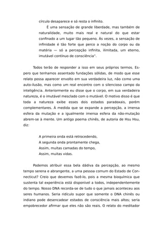 círculo desaparece e só resta o infinito.
É uma sensação de grande liberdade, mas também de
naturalidade, muito mais real e natural do que estar
confinado a um lugar tão pequeno. Às vezes, a sensação de
infinidade é tão forte que perco a noção do corpo ou da
matéria — só a percepção infinita, ilimitada, um eterno,
imutável contínuo de consciência”.
Todos terão de responder a isso em seus próprios termos. Es-
pero que tenhamos assentado fundações sólidas, de modo que esse
relato possa aparecer envolto em sua verdadeira luz, não como uma
auto-ilusão, mas como um real encontro com o silencioso campo da
inteligência. Anteriormente eu disse que o corpo, em sua verdadeira
natureza, é o imutável mesclado com o mutável. O motivo disso é que
toda a natureza exibe esses dois estados paradoxais, porém
complementares. À medida que se expande a percepção, a imensa
esfera da mutação e a igualmente imensa esfera da não-mutação
abrem-se à mente. Um antigo poema chinês, de autoria de Hsu Hsu,
diz:
A primeira onda está retrocedendo,
A segunda onda prontamente chega,
Assim, muitas camadas do tempo,
Assim, muitas vidas.
Podemos atribuir essa bela dádiva da percepção, ao mesmo
tempo serena e abrangente, a uma pessoa comum do Estado de Con-
necticut? Creio que devemos fazê-lo, pois a mesma bioquímica que
sustenta tal experiência está disponível a todos, independentemente
do tempo. Nosso DNA recorda-se de tudo o que jamais aconteceu aos
seres humanos. Seria ridículo supor que somente o DNA chinês ou
indiano pode desencadear estados de consciência mais altos; seria
empobrecedor afirmar que eles não são reais. O relato do meditador
 