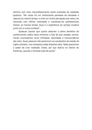 termina com essa maravilhosamente exata avaliação da realidade
quântica: “Por vezes há um interessante paradoxo de atividade e
repouso ao mesmo tempo, e sinto em minha percepção que estou me
movendo com infinita velocidade e mantendo-me perfeitamente
imóvel, ao mesmo tempo. Essa é a experiência do sempre mutável
junto com o nunca mutável”.
Qualquer pessoa que queira absorver o pleno benefício do
conhecimento védico deve enfrentar o fato de que estados normal-
mente inconcebíveis como infinidade, eternidade e transcendência
são reais. Essas palavras não pertencem ao vocabulário do estado de
vigília ordinário, mas tampouco estão distantes dele. Todos possuímos
o poder de criar realidade. Então, por que fazê-la no interior de
fronteiras, quando o ilimitado está tão perto?
 