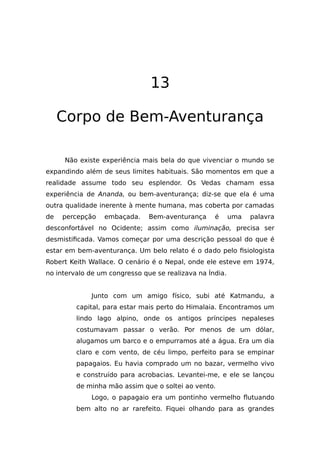 13
Corpo de Bem-Aventurança
Não existe experiência mais bela do que vivenciar o mundo se
expandindo além de seus limites habituais. São momentos em que a
realidade assume todo seu esplendor. Os Vedas chamam essa
experiência de Ananda, ou bem-aventurança; diz-se que ela é uma
outra qualidade inerente à mente humana, mas coberta por camadas
de percepção embaçada. Bem-aventurança é uma palavra
desconfortável no Ocidente; assim como iluminação, precisa ser
desmistificada. Vamos começar por uma descrição pessoal do que é
estar em bem-aventurança. Um belo relato é o dado pelo fisiologista
Robert Keith Wallace. O cenário é o Nepal, onde ele esteve em 1974,
no intervalo de um congresso que se realizava na Índia.
Junto com um amigo físico, subi até Katmandu, a
capital, para estar mais perto do Himalaia. Encontramos um
lindo lago alpino, onde os antigos príncipes nepaleses
costumavam passar o verão. Por menos de um dólar,
alugamos um barco e o empurramos até a água. Era um dia
claro e com vento, de céu limpo, perfeito para se empinar
papagaios. Eu havia comprado um no bazar, vermelho vivo
e construído para acrobacias. Levantei-me, e ele se lançou
de minha mão assim que o soltei ao vento.
Logo, o papagaio era um pontinho vermelho flutuando
bem alto no ar rarefeito. Fiquei olhando para as grandes
 