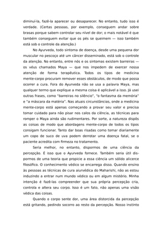 diminuí-la, fazê-la aparecer ou desaparecer. No entanto, tudo isso é
verdade. (Certas pessoas, por exemplo, conseguem andar sobre
brasas porque sabem controlar seu nível de dor; o mais notável é que
também conseguem evitar que os pés se queimem — isso também
está sob o controle da atenção.)
No Ayurveda, todo sintoma de doença, desde uma pequena dor
muscular no pescoço até um câncer disseminado, está sob o controle
da atenção. No entanto, entre nós e os sintomas existem barreiras —
os véus chamados Maya — que nos impedem de exercer nossa
atenção de forma terapêutica. Todos os tipos de medicina
mente-corpo procuram remover esses obstáculos, de modo que possa
ocorrer a cura. Fora do Ayurveda não se usa a palavra Maya, mas
qualquer termo que explique a mesma coisa é aplicável a isso. Já usei
outras frases, como “barreiras no silêncio”, “o fantasma da memória”
e “a máscara da matéria”. Nas atuais circunstâncias, onde a medicina
mente-corpo está apenas começando a provar seu valor e precisa
tomar cuidado para não pisar nos calos da ciência, as técnicas para
romper o Maya ainda são rudimentares. Por sorte, a natureza dispôs
as coisas de modo que abordagens mente-corpo de todos os tipos
consigam funcionar. Tanto dar boas risadas como tomar diariamente
um copo de suco de uva podem derrotar uma doença fatal, se o
paciente acredita com firmeza no tratamento.
Seria melhor, no entanto, dispormos de uma ciência da
percepção. É isso que o Ayurveda fornece. Também seria útil dis-
pormos de uma teoria que propicie a essa ciência um sólido alicerce
filosófico. O conhecimento védico se encarrega disso. Quando ensino
às pessoas as técnicas de cura aiurvédica do Maharishi, não as estou
induzindo a entrar num mundo védico ou em algum mistério. Minha
intenção é fazê-las compreender que sua própria percepção cria,
controla e altera seu corpo. Isso é um fato, não apenas uma visão
védica das coisas.
Quando o corpo sente dor, uma área distorcida da percepção
está gritando, pedindo socorro ao resto da percepção. Nosso instinto
 
