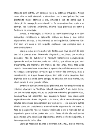 atacada pela artrite, um coração fraco ou artérias entupidas. Nesse
caso, não se está atacando a desordem com o som primordial, mas
prestando maior atenção a ela, olhando-a tão de perto que a
distorção da percepção, espreitando no fundo da desordem, volta a se
corrigir. Nos capítulos anteriores, chamei esse processo de banir o
fantasma da memória.
Juntos, a meditação, a técnica da bem-aventurança e o som
primordial constituem a aplicação prática de tudo o que estive
explanando, ou seja, o instrumento da cura quântica. Deixe-me ilus-
trar com um caso e em seguida explicarei sua conexão com a
bem-aventurança.
Laura é uma jovem mulher de Boston que teve câncer de seio
aos 30 e poucos anos. Diante do diagnóstico, escolheu, por motivos
pessoais, não se submeter a nenhum tratamento convencional,
apesar da ansiosa insistência de seu médico, que afirmava que, sem
tratamento, ela morreria em menos de dois anos. Hoje, três anos
depois, Laura continua viva e tem a aparência perfeitamente normal.
As chapas radiográficas revelam que o tumor não diminuiu, mas o
crescimento, se é que houve algum, tem sido muito pequeno. Isso
significa que ela ainda corre perigo; no entanto, em sua mente, seu
atual estado é uma grande vitória.
Embora o câncer ainda esteja presente, ele não seguiu o que os
médicos chamam de “história natural esperada”. O dr. Yujiro Ikemi,
um dos maiores especialistas do Japão em medicina psicossomática,
acompanhou 69 pacientes que considera terem tido regressões
espontâneas de câncer. Segundo o dr. Ikemi, não é necessário que as
células cancerosas desapareçam por completo — ele procura outros
sinais, como um crescimento anormalmente vagaroso de um tumor, o
fato de o paciente não se mostrar debilitado e de o mal não ter se
espalhado para outras partes do corpo. Esses sinais são suficientes
para indicar uma regressão espontânea, afirma o médico japonês, e
Laura apresenta todos eles.
Laura já meditava quando a conheci. Em 1987, ela se internou
 