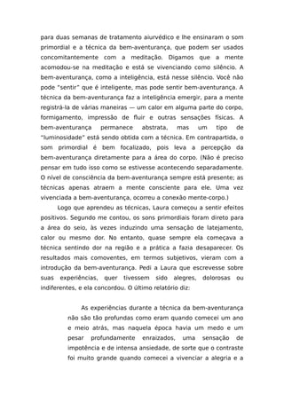 para duas semanas de tratamento aiurvédico e lhe ensinaram o som
primordial e a técnica da bem-aventurança, que podem ser usados
concomitantemente com a meditação. Digamos que a mente
acomodou-se na meditação e está se vivenciando como silêncio. A
bem-aventurança, como a inteligência, está nesse silêncio. Você não
pode “sentir” que é inteligente, mas pode sentir bem-aventurança. A
técnica da bem-aventurança faz a inteligência emergir, para a mente
registrá-la de várias maneiras — um calor em alguma parte do corpo,
formigamento, impressão de fluir e outras sensações físicas. A
bem-aventurança permanece abstrata, mas um tipo de
“luminosidade” está sendo obtida com a técnica. Em contrapartida, o
som primordial é bem focalizado, pois leva a percepção da
bem-aventurança diretamente para a área do corpo. (Não é preciso
pensar em tudo isso como se estivesse acontecendo separadamente.
O nível de consciência da bem-aventurança sempre está presente; as
técnicas apenas atraem a mente consciente para ele. Uma vez
vivenciada a bem-aventurança, ocorreu a conexão mente-corpo.)
Logo que aprendeu as técnicas, Laura começou a sentir efeitos
positivos. Segundo me contou, os sons primordiais foram direto para
a área do seio, às vezes induzindo uma sensação de latejamento,
calor ou mesmo dor. No entanto, quase sempre ela começava a
técnica sentindo dor na região e a prática a fazia desaparecer. Os
resultados mais comoventes, em termos subjetivos, vieram com a
introdução da bem-aventurança. Pedi a Laura que escrevesse sobre
suas experiências, quer tivessem sido alegres, dolorosas ou
indiferentes, e ela concordou. O último relatório diz:
As experiências durante a técnica da bem-aventurança
não são tão profundas como eram quando comecei um ano
e meio atrás, mas naquela época havia um medo e um
pesar profundamente enraizados, uma sensação de
impotência e de intensa ansiedade, de sorte que o contraste
foi muito grande quando comecei a vivenciar a alegria e a
 