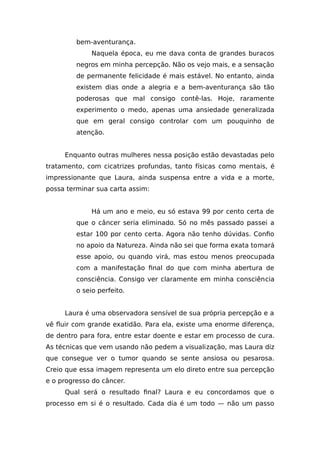 bem-aventurança.
Naquela época, eu me dava conta de grandes buracos
negros em minha percepção. Não os vejo mais, e a sensação
de permanente felicidade é mais estável. No entanto, ainda
existem dias onde a alegria e a bem-aventurança são tão
poderosas que mal consigo contê-las. Hoje, raramente
experimento o medo, apenas uma ansiedade generalizada
que em geral consigo controlar com um pouquinho de
atenção.
Enquanto outras mulheres nessa posição estão devastadas pelo
tratamento, com cicatrizes profundas, tanto físicas como mentais, é
impressionante que Laura, ainda suspensa entre a vida e a morte,
possa terminar sua carta assim:
Há um ano e meio, eu só estava 99 por cento certa de
que o câncer seria eliminado. Só no mês passado passei a
estar 100 por cento certa. Agora não tenho dúvidas. Confio
no apoio da Natureza. Ainda não sei que forma exata tomará
esse apoio, ou quando virá, mas estou menos preocupada
com a manifestação final do que com minha abertura de
consciência. Consigo ver claramente em minha consciência
o seio perfeito.
Laura é uma observadora sensível de sua própria percepção e a
vê fluir com grande exatidão. Para ela, existe uma enorme diferença,
de dentro para fora, entre estar doente e estar em processo de cura.
As técnicas que vem usando não pedem a visualização, mas Laura diz
que consegue ver o tumor quando se sente ansiosa ou pesarosa.
Creio que essa imagem representa um elo direto entre sua percepção
e o progresso do câncer.
Qual será o resultado final? Laura e eu concordamos que o
processo em si é o resultado. Cada dia é um todo — não um passo
 