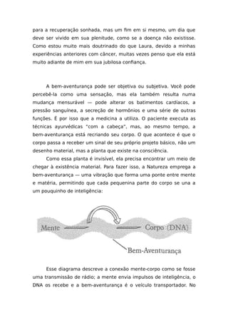 para a recuperação sonhada, mas um fim em si mesmo, um dia que
deve ser vivido em sua plenitude, como se a doença não existisse.
Como estou muito mais doutrinado do que Laura, devido a minhas
experiências anteriores com câncer, muitas vezes penso que ela está
muito adiante de mim em sua jubilosa confiança.
A bem-aventurança pode ser objetiva ou subjetiva. Você pode
percebê-la como uma sensação, mas ela também resulta numa
mudança mensurável — pode alterar os batimentos cardíacos, a
pressão sanguínea, a secreção de hormônios e uma série de outras
funções. É por isso que a medicina a utiliza. O paciente executa as
técnicas ayurvédicas “com a cabeça”, mas, ao mesmo tempo, a
bem-aventurança está recriando seu corpo. O que acontece é que o
corpo passa a receber um sinal de seu próprio projeto básico, não um
desenho material, mas a planta que existe na consciência.
Como essa planta é invisível, ela precisa encontrar um meio de
chegar à existência material. Para fazer isso, a Natureza emprega a
bem-aventurança — uma vibração que forma uma ponte entre mente
e matéria, permitindo que cada pequenina parte do corpo se una a
um pouquinho de inteligência:
Esse diagrama descreve a conexão mente-corpo como se fosse
uma transmissão de rádio; a mente envia impulsos de inteligência, o
DNA os recebe e a bem-aventurança é o veículo transportador. No
 