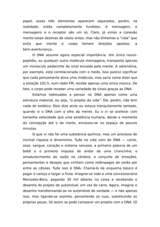 papel, esses três elementos aparecem separados, porém, na
realidade, estão completamente fundidos. A mensagem, o
mensageiro e o receptor são um só. Claro, já vimos a conexão
mente-corpo dezenas de vezes antes, mas não tínhamos a “cola” que
evita que mente e corpo tomem direções opostas: a
bem-aventurança.
O DNA assume agora especial importância. Um único neuro-
peptídio, ou qualquer outra molécula mensageira, transporta apenas
um minúsculo pedacinho do sinal enviado pela mente. A adrenalina,
por exemplo, está correlacionada com o medo. Isso parece significar
que cada pensamento ativa uma molécula, mas seria como dizer que
a estação 101.5, num rádio FM, recebe apenas uma única música. De
fato, o corpo pode receber uma variedade de sinais graças ao DNA.
Estamos habituados a pensar no DNA apenas como uma
estrutura material, ou seja, “o projeto da vida”. Ele, porém, não tem
nada de estático. Dois dias atrás eu estava tranquilamente sentado,
quando vi o DNA com o olho da mente. Eu o vi se acelerar com
tamanha velocidade que uma existência humana, desde o momento
da concepção até o da morte, encaixou-se no espaço de poucos
minutos.
O que vi não foi uma substância química, mas um processo de
incrível riqueza e dinamismo. Tudo na vida vem do DNA — carne,
osso, sangue, coração e sistema nervoso; a primeira palavra de um
bebê e o primeiro impulso de andar de uma criancinha; o
amadurecimento da razão no cérebro; o conjunto de emoções,
pensamentos e desejos que cintilam como relâmpagos de verão por
entre as células. Tudo isso é DNA. Chamá-lo de esquema básico é
pegar o caroço e largar a fruta. Imagine-se indo a uma concessionária
Mercedes-Benz, pagando 30 mil dólares no caixa e recebendo o
desenho do projeto do automóvel, em vez do carro. Agora, imagine o
desenho transformando-se no automóvel de verdade — e não apenas
isso, mas ligando-se sozinho, percorrendo as ruas, substituindo as
próprias peças. Só assim se pode comparar um projeto com o DNA. (O
 