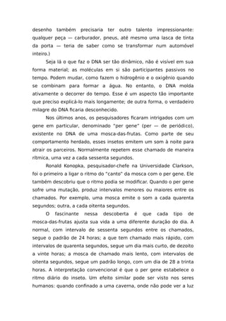 desenho também precisaria ter outro talento impressionante:
qualquer peça — carburador, pneus, até mesmo uma lasca de tinta
da porta — teria de saber como se transformar num automóvel
inteiro.)
Seja lá o que faz o DNA ser tão dinâmico, não é visível em sua
forma material; as moléculas em si são participantes passivos no
tempo. Podem mudar, como fazem o hidrogênio e o oxigênio quando
se combinam para formar a água. No entanto, o DNA molda
ativamente o decorrer do tempo. Esse é um aspecto tão importante
que preciso explicá-lo mais longamente; de outra forma, o verdadeiro
milagre do DNA ficaria desconhecido.
Nos últimos anos, os pesquisadores ficaram intrigados com um
gene em particular, denominado “per gene” (per — de periódico),
existente no DNA de uma mosca-das-frutas. Como parte de seu
comportamento herdado, esses insetos emitem um som à noite para
atrair os parceiros. Normalmente repetem esse chamado de maneira
rítmica, uma vez a cada sessenta segundos.
Ronald Konopka, pesquisador-chefe na Universidade Clarkson,
foi o primeiro a ligar o ritmo do “canto” da mosca com o per gene. Ele
também descobriu que o ritmo podia se modificar. Quando o per gene
sofre uma mutação, produz intervalos menores ou maiores entre os
chamados. Por exemplo, uma mosca emite o som a cada quarenta
segundos; outra, a cada oitenta segundos.
O fascinante nessa descoberta é que cada tipo de
mosca-das-frutas ajusta sua vida a uma diferente duração do dia. A
normal, com intervalo de sessenta segundos entre os chamados,
segue o padrão de 24 horas; a que tem chamado mais rápido, com
intervalos de quarenta segundos, segue um dia mais curto, de dezoito
a vinte horas; a mosca de chamado mais lento, com intervalos de
oitenta segundos, segue um padrão longo, com um dia de 28 a trinta
horas. A interpretação convencional é que o per gene estabelece o
ritmo diário do inseto. Um efeito similar pode ser visto nos seres
humanos: quando confinado a uma caverna, onde não pode ver a luz
 