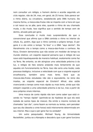 nem consultar um relógio, o homem dorme e acorda seguindo um
ciclo regular, não de 24, mas, em geral, de 25 horas. Este parece ser
o ritmo diário, ou circadiano, estabelecido pelo DNA humano. Da
mesma forma, a mosca-das-frutas não se importa com a hora em que
o sol nasce ou se põe; para elas, quando o ritmo de seu chamado
muda, o dia muda. Isso significa que o sentido de tempo vem de
dentro, ativado pelo per gene.
Essa conclusão é muito mais surpreendente do que a
convencional que afirma que o DNA controla o ritmo no interior da
célula. Eu, porém, digo que o ritmo controla o próprio tempo. O per
gene é o elo entre o tempo “lá fora” e o DNA “aqui dentro”. Ele
literalmente cria o tempo como a mosca-das-frutas o conhece. Na
física, Einstein demonstrou que não existe um medidor de tempo no
mundo relativo; um viajante espacial pensaria que o relógio de sua
nave está tiquetaqueando da maneira habitual, exatamente como faz
na Terra. No entanto, se ele atingisse uma velocidade próxima à da
luz, o relógio de fato estaria andando mais lentamente do que
aqueles em funcionamento na Terra. Isso não seria uma ilusão; cada
processo biológico, inclusive a velocidade com que o viajante espacial
envelheceria, também seria mais lento. Será que as
moscas-das-frutas estudadas não são o equivalente, no reino dos
insetos, ao viajante espacial de Einstein? Afinal, elas estão
vivenciando o tempo como mais rápido ou mais lento, ainda que não
estejam viajando a uma velocidade próxima à da luz, mas a partir de
seus próprios sinais internos.
Uma mosca de canto rápido não tem como saber que está vi-
vendo no “tempo rápido” (partindo-se da hipótese de que ela está
isolada de outros tipos de mosca). Ela emite o mesmo número de
chamados “por dia”, como fazem as normais ou lentas, sem perceber
que seu dia (dezoito a vinte horas) está inteiramente determinado em
seu interior. Mas o que o per gene faz na verdade?
Um outro pesquisador, Michael Young, da Universidade
Rockefeller, juntou-se a Konopka e descobriu que o per gene funciona
 