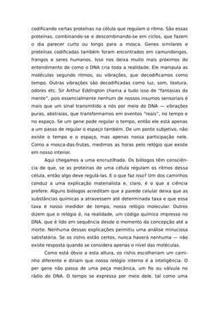 codificando certas proteínas na célula que regulam o ritmo. São essas
proteínas, combinando-se e descombinando-se em ciclos, que fazem
o dia parecer curto ou longo para a mosca. Genes similares e
proteínas codificadas também foram encontrados em camundongos,
frangos e seres humanos. Isso nos deixa muito mais próximos do
entendimento de como o DNA cria toda a realidade. Ele manipula as
moléculas segundo ritmos, ou vibrações, que decodificamos como
tempo. Outras vibrações são decodificadas como luz, som, textura,
odores etc. Sir Arthur Eddington chama a tudo isso de “fantasias da
mente”, pois essencialmente nenhum de nossos insumos sensoriais é
mais que um sinal transmitido a nós por meio do DNA — vibrações
puras, abstraías, que transformamos em eventos “reais”, no tempo e
no espaço. Se um gene pode regular o tempo, então ele está apenas
a um passo de regular o espaço também. De um ponto subjetivo, não
existe o tempo e o espaço, mas apenas nossa participação nele.
Como a mosca-das-frutas, medimos as horas pelo relógio que existe
em nosso interior.
Aqui chegamos a uma encruzilhada. Os biólogos têm consciên-
cia de que, se as proteínas de uma célula regulam os ritmos dessa
célula, então algo deve regulá-las. E o que faz isso? Um dos caminhos
conduz a uma explicação materialista e, claro, é o que a ciência
prefere. Alguns biólogos acreditam que a parede celular deixa que as
substâncias químicas a atravessem até determinada taxa e que essa
taxa é nosso medidor de tempo, nosso relógio molecular. Outros
dizem que o relógio é, na realidade, um código químico impresso no
DNA, que é lido em sequência desde o momento da concepção até a
morte. Nenhuma dessas explicações permitiu uma análise minuciosa
satisfatória. Se os rishis estão certos, nunca haverá nenhuma — não
existe resposta quando se considera apenas o nível das moléculas.
Como está óbvio a esta altura, os rishis escolheriam um cami-
nho diferente e diriam que nosso relógio interno é a inteligência. O
per gene não passa de uma peça mecânica, um fio ou válvula no
rádio do DNA. O tempo se expressa por meio dele, tal como uma
 
