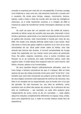 emoção se expressa por meio de um neuropeptídio. O tempo cavalga
uma molécula e, mais uma vez, não devemos confundir o cavalo com
o cavaleiro. Os sinais para tempo, espaço, movimento, textura,
odores, visão e todo o resto do mundo vêm do nível da inteligência
silenciosa. Lá é onde realmente vivemos, e o milagre do DNA é
mostrar-se capaz de transformar tantas mensagens abstraías na vida
em si.
Se você sai para dar um passeio num dia cálido de outono,
sentindo as folhas secas de carvalho sob seus pés, cheirando a terra
úmida e generosa, apreciando a luz outonal enquanto ela brinca entre
os galhos das árvores, está vivenciando o mundo por meio de seu
DNA. Ele impõe uma seleção definida sobre tudo o que existe. Você
não sente o cheiro dos gases argônio e xenônio no ar nem vê os raios
ultravioletas do sol. Você pode andar sobre as folhas, mas não
através dos troncos das árvores. A incrível complexidade do musgo
verde fica registrada em sua mente como uma placa de partículas
finas. Do pólen, esporos, bactérias, vírus e outros micróbios que
flutuam no ar às centenas em cada centímetro cúbico, você não
registra nada. A razão desse foco especial está em você mesmo. São
folhas, árvores, odores e luz humanizados.
Se seus sentidos fossem suficientemente refinados, você iria
mais longe e tomaria consciência de que é o bosque. Não se trata
apenas de que ele esteja enviando sinais para você “lá de fora”, mas
também que você está mesclando seu próprio sinal ao dele. Nenhum
de seus órgãos sensoriais está separado do contínuo da natureza. Seu
olho é um receptor de luz especializado, que se funde com a luz que
ele percebe. Se não houvesse luz, seu olho se atrofiaria, como
acontece com os olhos dos peixes de caverna. Se a estrutura de seu
olho se modificasse — por exemplo, se cada olho pudesse girar
independente do outro, como os de um camaleão —, cada objeto
adquiriria relações completamente diferentes no espaço. Essa, então,
seria uma experiência sua, e nada no mundo relativo existe fora da
experiência.
 