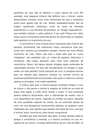pacientes em que não se observa o curso natural de cura. Por
exemplo, uma pequena minoria não definha com o câncer, outros
desenvolvem tumores muito mais lentamente do que a estatística
prevê para aquele tipo de mal. Muitos restabelecimentos são de
origem igualmente misteriosa, como os casos de remissão
espontânea e o uso eficiente de placebos, ou “drogas enganadoras”,
que também indicam o salto quântico. E por quê? Porque em todos
esses casos a consciência profunda parece ter promovido um drástico
salto quântico no mecanismo da cura.
A consciência é uma energia pouco valorizada pela maioria das
pessoas. Geralmente não enfocamos nossa consciência mais pro-
funda nem usamos sua verdadeira energia, mesmo nos mais difíceis
momentos de crise. Talvez seja esta a razão pela qual as “curas
milagrosas” são recebidas com um misto de espanto, descrença e
reverência. Mas todos possuem esse nível mais profundo de
consciência. Talvez, até alguns desses milagres sejam extensões de
capacidades normais. Por que não consideramos um milagre o corpo
soldar um osso partido? Como processo de cura, é complexo demais
para ser imitado pela medicina; envolve um número incrível de
processos perfeitamente sincronizados, dos quais a medicina conhece
apenas os principais, e de modo imperfeito.
O motivo pelo qual a mesma pessoa considera milagre a cura
do câncer e não pense o mesmo a respeito da fusão de um osso do
braço está ligado à união entre mente e corpo. O osso quebrado
parece soldar-se fisicamente, sem a intervenção da mente; mas a
cura espontânea do câncer, segundo se acredita em geral, depende
de uma qualidade especial da mente, de um profundo desejo de
viver, de uma perspectiva heroicamente positiva, ou qualquer outra
habilidade rara. Isso significa que existem dois tipos de cura, uma que
é normal, outra, anormal ou, pelo menos, excepcional.
Acredito que essa distinção seja falsa. O braço partido solda-se
porque a consciência o emenda, e o mesmo acontece na cura mi-
lagrosa de um câncer, na longa sobrevivência de um caso de AIDS, na
 