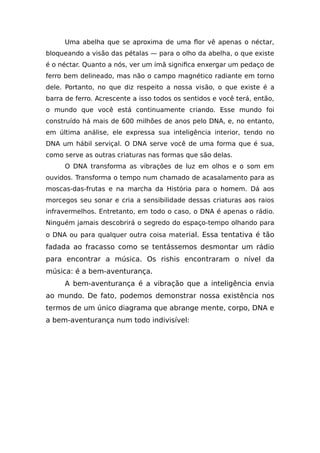 Uma abelha que se aproxima de uma flor vê apenas o néctar,
bloqueando a visão das pétalas — para o olho da abelha, o que existe
é o néctar. Quanto a nós, ver um ímã significa enxergar um pedaço de
ferro bem delineado, mas não o campo magnético radiante em torno
dele. Portanto, no que diz respeito a nossa visão, o que existe é a
barra de ferro. Acrescente a isso todos os sentidos e você terá, então,
o mundo que você está continuamente criando. Esse mundo foi
construído há mais de 600 milhões de anos pelo DNA, e, no entanto,
em última análise, ele expressa sua inteligência interior, tendo no
DNA um hábil serviçal. O DNA serve você de uma forma que é sua,
como serve as outras criaturas nas formas que são delas.
O DNA transforma as vibrações de luz em olhos e o som em
ouvidos. Transforma o tempo num chamado de acasalamento para as
moscas-das-frutas e na marcha da História para o homem. Dá aos
morcegos seu sonar e cria a sensibilidade dessas criaturas aos raios
infravermelhos. Entretanto, em todo o caso, o DNA é apenas o rádio.
Ninguém jamais descobrirá o segredo do espaço-tempo olhando para
o DNA ou para qualquer outra coisa material. Essa tentativa é tão
fadada ao fracasso como se tentássemos desmontar um rádio
para encontrar a música. Os rishis encontraram o nível da
música: é a bem-aventurança.
A bem-aventurança é a vibração que a inteligência envia
ao mundo. De fato, podemos demonstrar nossa existência nos
termos de um único diagrama que abrange mente, corpo, DNA e
a bem-aventurança num todo indivisível:
 