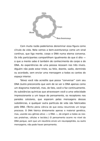 Com muita razão poderíamos denominar essa figura como
círculo da vida. Nela vemos a bem-aventurança como um sinal
contínuo, que liga mente, corpo e DNA numa eterna conversa.
Os três participantes compartilham igualmente do que é dito —
o que a mente sabe é também de conhecimento do corpo e do
DNA. As experiências de uma pessoa ressoam nos três níveis.
Alguém não pode estar triste, ou feliz, doente, sadio, dormindo
ou acordado, sem enviar uma mensagem a todos os cantos do
espaço interior.
Talvez você não acredite que possa “conversar” com seu
DNA (outro preconceito que vem de se ver o DNA apenas como
um diagrama material), mas, de fato, você o faz continuamente.
As substâncias químicas que atravessam você a uma velocidade
impressionante a um toque do pensamento, os receptores nas
paredes celulares, que esperam pelas mensagens dessas
substâncias, e qualquer outra partícula de vida são fabricados
pelo DNA. (Tenho plena ciência de que estou resumindo um longo
processo. O DNA fabrica diretamente apenas o material genético,
mas, usando seu gêmeo ativo — o RNA —, dá origem a todas as nos-
sas proteínas, células e tecidos.) O pensamento ocorre no nível do
DNA porque, sem que um neurônio envie um neuropeptídio, ou outro
mensageiro, não pode haver pensamento.
 