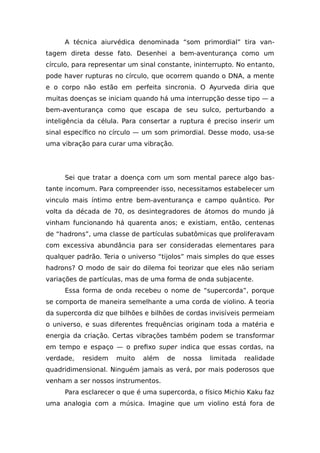A técnica aiurvédica denominada “som primordial” tira van-
tagem direta desse fato. Desenhei a bem-aventurança como um
círculo, para representar um sinal constante, ininterrupto. No entanto,
pode haver rupturas no círculo, que ocorrem quando o DNA, a mente
e o corpo não estão em perfeita sincronia. O Ayurveda diria que
muitas doenças se iniciam quando há uma interrupção desse tipo — a
bem-aventurança como que escapa de seu sulco, perturbando a
inteligência da célula. Para consertar a ruptura é preciso inserir um
sinal específico no círculo — um som primordial. Desse modo, usa-se
uma vibração para curar uma vibração.
Sei que tratar a doença com um som mental parece algo bas-
tante incomum. Para compreender isso, necessitamos estabelecer um
vinculo mais íntimo entre bem-aventurança e campo quântico. Por
volta da década de 70, os desintegradores de átomos do mundo já
vinham funcionando há quarenta anos; e existiam, então, centenas
de “hadrons”, uma classe de partículas subatômicas que proliferavam
com excessiva abundância para ser consideradas elementares para
qualquer padrão. Teria o universo “tijolos” mais simples do que esses
hadrons? O modo de sair do dilema foi teorizar que eles não seriam
variações de partículas, mas de uma forma de onda subjacente.
Essa forma de onda recebeu o nome de “supercorda”, porque
se comporta de maneira semelhante a uma corda de violino. A teoria
da supercorda diz que bilhões e bilhões de cordas invisíveis permeiam
o universo, e suas diferentes frequências originam toda a matéria e
energia da criação. Certas vibrações também podem se transformar
em tempo e espaço — o prefixo super indica que essas cordas, na
verdade, residem muito além de nossa limitada realidade
quadridimensional. Ninguém jamais as verá, por mais poderosos que
venham a ser nossos instrumentos.
Para esclarecer o que é uma supercorda, o físico Michio Kaku faz
uma analogia com a música. Imagine que um violino está fora de
 