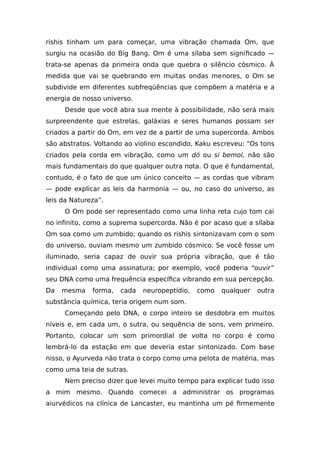 rishis tinham um para começar, uma vibração chamada Om, que
surgiu na ocasião do Big Bang. Om é uma sílaba sem significado —
trata-se apenas da primeira onda que quebra o silêncio cósmico. À
medida que vai se quebrando em muitas ondas menores, o Om se
subdivide em diferentes subfreqüências que compõem a matéria e a
energia de nosso universo.
Desde que você abra sua mente à possibilidade, não será mais
surpreendente que estrelas, galáxias e seres humanos possam ser
criados a partir do Om, em vez de a partir de uma supercorda. Ambos
são abstratos. Voltando ao violino escondido, Kaku escreveu: “Os tons
criados pela corda em vibração, como um dó ou si bemol, não são
mais fundamentais do que qualquer outra nota. O que é fundamental,
contudo, é o fato de que um único conceito — as cordas que vibram
— pode explicar as leis da harmonia — ou, no caso do universo, as
leis da Natureza”.
O Om pode ser representado como uma linha reta cujo tom cai
no infinito, como a suprema supercorda. Não é por acaso que a sílaba
Om soa como um zumbido; quando os rishis sintonizavam com o som
do universo, ouviam mesmo um zumbido cósmico. Se você fosse um
iluminado, seria capaz de ouvir sua própria vibração, que é tão
individual como uma assinatura; por exemplo, você poderia “ouvir”
seu DNA como uma frequência específica vibrando em sua percepção.
Da mesma forma, cada neuropeptídio, como qualquer outra
substância química, teria origem num som.
Começando pelo DNA, o corpo inteiro se desdobra em muitos
níveis e, em cada um, o sutra, ou sequência de sons, vem primeiro.
Portanto, colocar um som primordial de volta no corpo é como
lembrá-lo da estação em que deveria estar sintonizado. Com base
nisso, o Ayurveda não trata o corpo como uma pelota de matéria, mas
como uma teia de sutras.
Nem preciso dizer que levei muito tempo para explicar tudo isso
a mim mesmo. Quando comecei a administrar os programas
aiurvédicos na clínica de Lancaster, eu mantinha um pé firmemente
 