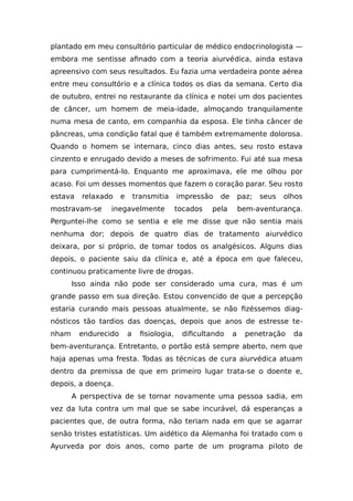 plantado em meu consultório particular de médico endocrinologista —
embora me sentisse afinado com a teoria aiurvédica, ainda estava
apreensivo com seus resultados. Eu fazia uma verdadeira ponte aérea
entre meu consultório e a clínica todos os dias da semana. Certo dia
de outubro, entrei no restaurante da clínica e notei um dos pacientes
de câncer, um homem de meia-idade, almoçando tranquilamente
numa mesa de canto, em companhia da esposa. Ele tinha câncer de
pâncreas, uma condição fatal que é também extremamente dolorosa.
Quando o homem se internara, cinco dias antes, seu rosto estava
cinzento e enrugado devido a meses de sofrimento. Fui até sua mesa
para cumprimentá-lo. Enquanto me aproximava, ele me olhou por
acaso. Foi um desses momentos que fazem o coração parar. Seu rosto
estava relaxado e transmitia impressão de paz; seus olhos
mostravam-se inegavelmente tocados pela bem-aventurança.
Perguntei-lhe como se sentia e ele me disse que não sentia mais
nenhuma dor; depois de quatro dias de tratamento aiurvédico
deixara, por si próprio, de tomar todos os analgésicos. Alguns dias
depois, o paciente saiu da clínica e, até a época em que faleceu,
continuou praticamente livre de drogas.
Isso ainda não pode ser considerado uma cura, mas é um
grande passo em sua direção. Estou convencido de que a percepção
estaria curando mais pessoas atualmente, se não fizéssemos diag-
nósticos tão tardios das doenças, depois que anos de estresse te-
nham endurecido a fisiologia, dificultando a penetração da
bem-aventurança. Entretanto, o portão está sempre aberto, nem que
haja apenas uma fresta. Todas as técnicas de cura aiurvédica atuam
dentro da premissa de que em primeiro lugar trata-se o doente e,
depois, a doença.
A perspectiva de se tornar novamente uma pessoa sadia, em
vez da luta contra um mal que se sabe incurável, dá esperanças a
pacientes que, de outra forma, não teriam nada em que se agarrar
senão tristes estatísticas. Um aidético da Alemanha foi tratado com o
Ayurveda por dois anos, como parte de um programa piloto de
 