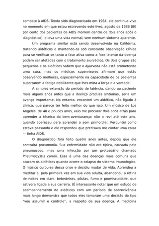 combate à AIDS. Tendo sido diagnosticado em 1984, ele continua vivo
no momento em que estou escrevendo este livro, agosto de 1988 (80
por cento dos pacientes de AIDS morrem dentro de dois anos após o
diagnóstico), e leva uma vida normal, sem nenhum sintoma aparente.
Um programa similar está sendo desenvolvido na Califórnia,
tratando aidéticos e mantendo-os sob constante observação clínica
para se verificar se tanto a fase ativa como a fase latente da doença
podem ser afetadas com o tratamento aiurvédico. Os dois grupos são
pequenos e os aidéticos sabem que o Ayurveda não está prometendo
uma cura, mas os médicos supervisores afirmam que estão
observando melhoras, especialmente na capacidade de os pacientes
suportarem a fadiga debilitante que lhes mina a força e a vontade.
A simples extensão do período de latência, dando ao paciente
mais alguns anos antes que a doença produza sintomas, seria um
avanço importante. No entanto, encontrei um aidético, não ligado à
clínica, que parece ter feito melhor do que isso. Um músico de Los
Angeles, de 40 e poucos anos, veio me procurar dois anos atrás para
aprender a técnica da bem-aventurança; não o revi até este ano,
quando apareceu para aprender o som primordial. Perguntei como
estava passando e ele respondeu que precisava me contar uma coisa
— tinha AIDS.
O diagnóstico fora feito quatro anos antes, depois que ele
contraíra pneumonia. Sua enfermidade não era típica, causada pelo
pneumococo, mas uma infecção por um protozoário chamado
Pneumocystis carinii. Essa é uma das doenças mais comuns que
atacam os aidéticos quando ocorre o colapso do sistema imunológico.
O músico curou-se dessa crise e decidiu mudar de vida. Aprendeu a
meditar e, pela primeira vez em sua vida adulta, abandonou a rotina
de noites em claro, bebedeiras, pílulas, fumo e promiscuidade, que
estivera ligada a sua carreira. (É interessante notar que um estudo de
acompanhamento de aidéticos com um período de sobrevivência
mais longo demonstra que todos eles tomaram uma decisão do tipo
“vou assumir o controle’’, a respeito de sua doença. A medicina
 