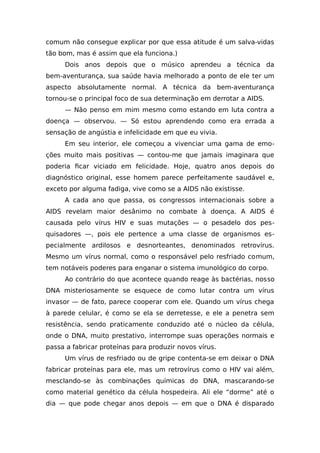 comum não consegue explicar por que essa atitude é um salva-vidas
tão bom, mas é assim que ela funciona.)
Dois anos depois que o músico aprendeu a técnica da
bem-aventurança, sua saúde havia melhorado a ponto de ele ter um
aspecto absolutamente normal. A técnica da bem-aventurança
tornou-se o principal foco de sua determinação em derrotar a AIDS.
— Não penso em mim mesmo como estando em luta contra a
doença — observou. — Só estou aprendendo como era errada a
sensação de angústia e infelicidade em que eu vivia.
Em seu interior, ele começou a vivenciar uma gama de emo-
ções muito mais positivas — contou-me que jamais imaginara que
poderia ficar viciado em felicidade. Hoje, quatro anos depois do
diagnóstico original, esse homem parece perfeitamente saudável e,
exceto por alguma fadiga, vive como se a AIDS não existisse.
A cada ano que passa, os congressos internacionais sobre a
AIDS revelam maior desânimo no combate à doença. A AIDS é
causada pelo vírus HIV e suas mutações — o pesadelo dos pes-
quisadores —, pois ele pertence a uma classe de organismos es-
pecialmente ardilosos e desnorteantes, denominados retrovírus.
Mesmo um vírus normal, como o responsável pelo resfriado comum,
tem notáveis poderes para enganar o sistema imunológico do corpo.
Ao contrário do que acontece quando reage às bactérias, nosso
DNA misteriosamente se esquece de como lutar contra um vírus
invasor — de fato, parece cooperar com ele. Quando um vírus chega
à parede celular, é como se ela se derretesse, e ele a penetra sem
resistência, sendo praticamente conduzido até o núcleo da célula,
onde o DNA, muito prestativo, interrompe suas operações normais e
passa a fabricar proteínas para produzir novos vírus.
Um vírus de resfriado ou de gripe contenta-se em deixar o DNA
fabricar proteínas para ele, mas um retrovírus como o HIV vai além,
mesclando-se às combinações químicas do DNA, mascarando-se
como material genético da célula hospedeira. Ali ele “dorme” até o
dia — que pode chegar anos depois — em que o DNA é disparado
 