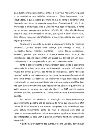 para lutar contra outra doença. Então, o retrovírus “desperta” e passa
a se multiplicar aos milhões, usando a célula hospedeira como
incubadora, o que acabará por matá-la. Ela se rompe, soltando uma
horda de vírus letais na corrente sanguínea. Cada etapa do ciclo é tão
misteriosa e complicada que o vírus da AIDS logo conquistou a fama
de ser o mais complexo organismo mórbido já conhecido. Nenhuma
droga é capaz de combatê-lo. O AZT, que ajuda a adiar a fase ativa,
tem efeitos colaterais significativos, o que impossibilita seu uso em
alguns pacientes.
Não tenho a intenção de negar a abordagem típica da medicina
ocidental. Quando surge uma doença que ameaça a vida, é
necessário tomar medidas drásticas — nisso todos concordam.
Acredito, porém, que encarar a doença como uma distorção da
inteligência poderia representar um passo na direção de um nível
mais profundo de compreensão e, portanto, do tratamento.
Tanto o câncer quanto a AIDS parecem casos onde a sequência
adequada de sutras deve estar se distorcendo no mais profundo dos
níveis. Em outras palavras, são falhas de inteligência, como “buracos
negros”, onde a bem-aventurança desvia-se de seu padrão normal. O
que torna ambas as doenças tão intratáveis é que esse desvio está
muito fundo — trancado no interior da própria estrutura do DNA. Isso
faz com que o mecanismo auto-reparador da célula se quebre ou se
volte contra si mesmo. No caso do câncer, o DNA parece querer
cometer suicídio, ignorando seu conhecimento sobre a divisão celular
correta.
Em ambas as doenças, a distorção da bem-aventurança
aparentemente penetra até os campos de força que mantêm o DNA
unido. (A física celular é um campo complexo, mas acredita-se que
uma célula inicialmente sente os vírus e interage com eles ao
detectar suas ressonâncias químicas e eletromagnéticas; esses sinais
são interpretados pelo DNA e presumivelmente também conseguem
enganá-lo.)
A partir da perspectiva dos sutras, ou sons védicos, deve haver
 