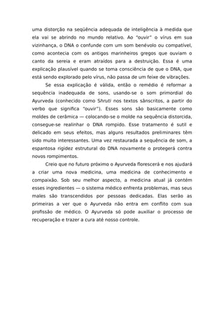 uma distorção na seqüência adequada de inteligência à medida que
ela vai se abrindo no mundo relativo. Ao “ouvir” o vírus em sua
vizinhança, o DNA o confunde com um som benévolo ou compatível,
como acontecia com os antigos marinheiros gregos que ouviam o
canto da sereia e eram atraídos para a destruição. Essa é uma
explicação plausível quando se toma consciência de que o DNA, que
está sendo explorado pelo vírus, não passa de um feixe de vibrações.
Se essa explicação é válida, então o remédio é reformar a
sequência inadequada de sons, usando-se o som primordial do
Ayurveda (conhecido como Shruti nos textos sânscritos, a partir do
verbo que significa “ouvir”). Esses sons são basicamente como
moldes de cerâmica — colocando-se o molde na sequência distorcida,
consegue-se realinhar o DNA rompido. Esse tratamento é sutil e
delicado em seus efeitos, mas alguns resultados preliminares têm
sido muito interessantes. Uma vez restaurada a sequência de som, a
espantosa rigidez estrutural do DNA novamente o protegerá contra
novos rompimentos.
Creio que no futuro próximo o Ayurveda florescerá e nos ajudará
a criar uma nova medicina, uma medicina de conhecimento e
compaixão. Sob seu melhor aspecto, a medicina atual já contém
esses ingredientes — o sistema médico enfrenta problemas, mas seus
males são transcendidos por pessoas dedicadas. Elas serão as
primeiras a ver que o Ayurveda não entra em conflito com sua
profissão de médico. O Ayurveda só pode auxiliar o processo de
recuperação e trazer a cura até nosso controle.
 