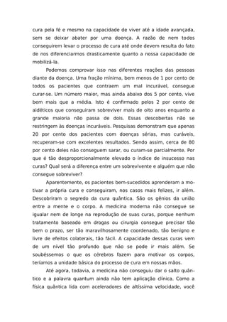 cura pela fé e mesmo na capacidade de viver até a idade avançada,
sem se deixar abater por uma doença. A razão de nem todos
conseguirem levar o processo de cura até onde devem resulta do fato
de nos diferenciarmos drasticamente quanto a nossa capacidade de
mobilizá-la.
Podemos comprovar isso nas diferentes reações das pessoas
diante da doença. Uma fração mínima, bem menos de 1 por cento de
todos os pacientes que contraem um mal incurável, consegue
curar-se. Um número maior, mas ainda abaixo dos 5 por cento, vive
bem mais que a média. Isto é confirmado pelos 2 por cento de
aidéticos que conseguiram sobreviver mais de oito anos enquanto a
grande maioria não passa de dois. Essas descobertas não se
restringem às doenças incuráveis. Pesquisas demonstram que apenas
20 por cento dos pacientes com doenças sérias, mas curáveis,
recuperam-se com excelentes resultados. Sendo assim, cerca de 80
por cento deles não conseguem sarar, ou curam-se parcialmente. Por
que é tão desproporcionalmente elevado o índice de insucesso nas
curas? Qual será a diferença entre um sobrevivente e alguém que não
consegue sobreviver?
Aparentemente, os pacientes bem-sucedidos aprenderam a mo-
tivar a própria cura e conseguiram, nos casos mais felizes, ir além.
Descobriram o segredo da cura quântica. São os gênios da união
entre a mente e o corpo. A medicina moderna não consegue se
igualar nem de longe na reprodução de suas curas, porque nenhum
tratamento baseado em drogas ou cirurgia consegue precisar tão
bem o prazo, ser tão maravilhosamente coordenado, tão benigno e
livre de efeitos colaterais, tão fácil. A capacidade dessas curas vem
de um nível tão profundo que não se pode ir mais além. Se
soubéssemos o que os cérebros fazem para motivar os corpos,
teríamos a unidade básica do processo de cura em nossas mãos.
Até agora, todavia, a medicina não conseguiu dar o salto quân-
tico e a palavra quantum ainda não tem aplicação clínica. Como a
física quântica lida com aceleradores de altíssima velocidade, você
 