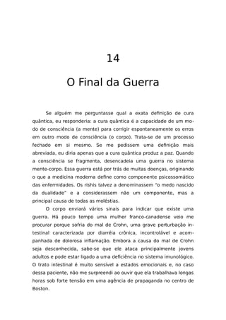 14
O Final da Guerra
Se alguém me perguntasse qual a exata definição de cura
quântica, eu responderia: a cura quântica é a capacidade de um mo-
do de consciência (a mente) para corrigir espontaneamente os erros
em outro modo de consciência (o corpo). Trata-se de um processo
fechado em si mesmo. Se me pedissem uma definição mais
abreviada, eu diria apenas que a cura quântica produz a paz. Quando
a consciência se fragmenta, desencadeia uma guerra no sistema
mente-corpo. Essa guerra está por trás de muitas doenças, originando
o que a medicina moderna define como componente psicossomático
das enfermidades. Os rishis talvez a denominassem “o medo nascido
da dualidade” e a considerassem não um componente, mas a
principal causa de todas as moléstias.
O corpo enviará vários sinais para indicar que existe uma
guerra. Há pouco tempo uma mulher franco-canadense veio me
procurar porque sofria do mal de Crohn, uma grave perturbação in-
testinal caracterizada por diarréia crônica, incontrolável e acom-
panhada de dolorosa inflamação. Embora a causa do mal de Crohn
seja desconhecida, sabe-se que ele ataca principalmente jovens
adultos e pode estar ligado a uma deficiência no sistema imunológico.
O trato intestinal é muito sensível a estados emocionais e, no caso
dessa paciente, não me surpreendi ao ouvir que ela trabalhava longas
horas sob forte tensão em uma agência de propaganda no centro de
Boston.
 