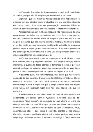 — Esse não é um tipo de doença contra o qual você pode lutar
— falei —, porque não há ninguém para combater a seu lado.
Expliquei que os mesmos neuropeptídios que registravam o
estresse em seu cérebro eram produzidos em seu intestino. Quando
ela sentia medo, frustração ou preocupação, emoções idênticas
estavam sendo vivenciadas em seu abdome — literalmente idênticas.
Acrescentei que, em minha opinião, ela não necessitava de uma
nova técnica mental — precisava deixar seu corpo fazer o que queria,
ou seja, curar-se. O melhor meio de cooperar para isso era dar ao
corpo o descanso que ele estava exigindo, meditar, modificar a dieta
e se dar conta de que nenhuma gratificação extraída do emprego
poderia superar o perigo em que se colocara. A natureza procurava
lhe dizer algo muito importante e, uma vez que prestasse atenção a
ela, seus problemas se corrigiriam por si.
— Em um caso como o seu — prossegui —, você já tem o me-
lhor remédio com o qual poderia sonhar... sua própria atenção. Neste
momento, a qualidade dessa atenção é temerosa e tensa, e por isso
não há melhora. No entanto, assim que sua percepção se assentar e
perder o medo, seu corpo irá se recuperar. Só depende de você.
A paciente ouviu-me com interesse, mas senti que não estava
gostando do que eu dizia. O equívoco do intelecto é insidioso. Ele se
recusa a acreditar que tudo está acontecendo numa realidade
mente-corpo e cria a ficção de que o corpo doente está em algum
outro lugar, em qualquer lugar que não seja aquele em que se
encontra.
A enfermidade é um nítido sinal de que há uma guerra em
andamento. De acordo com o Ayurveda, o conflito está se de-
senrolando “aqui dentro”, ao contrário do que afirma a teoria da
doença causada por micróbios, que procura nos dizer que a guerra
começou “lá fora”, por invasores de todos os tipos — bactérias, vírus,
carcinógenos etc. — que estão à espreita, prontos a nos atacar.
Contudo, pessoas saudáveis vivem entre esses perigos com muita
segurança. Somente quando o sistema imunológico falha, como no
 