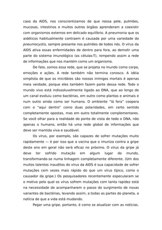 caso da AIDS, nos conscientizamos de que nossa pele, pulmões,
mucosas, intestinos e muitos outros órgãos aprenderam a coexistir
com organismos externos em delicado equilíbrio. A pneumonia que os
aidéticos habitualmente contraem é causada por uma variedade do
pneumocystis, sempre presente nos pulmões de todos nós. O vírus da
AIDS ativa essas enfermidades de dentro para fora, ao demolir uma
parte do sistema imunológico (as células-T), rompendo assim a rede
de informações que nos mantém como um organismo.
De fato, somos essa rede, que se projeta no mundo como corpo,
emoções e ações. A rede também não termina conosco. A idéia
simplista de que os micróbios são nossos inimigos mortais é apenas
meia verdade, porque eles também fazem parte dessa rede. Todo o
mundo vivo está indissoluvelmente ligado ao DNA, que ao longo de
um canal evoluiu como bactérias, em outro como plantas e animais e
num outro ainda como ser humano. O ambiente “lá fora” coopera
com o “aqui dentro” como duas polaridades, em certo sentido
completamente opostas, mas em outro totalmente complementares.
Se você olhar para a realidade do ponto de vista de todo o DNA, não
apenas o humano, então há uma rede global de informações que
deve ser mantida viva e saudável.
Os vírus, por exemplo, são capazes de sofrer mutações muito
rapidamente — é por isso que a vacina que o imuniza contra a gripe
deste ano em geral não será eficaz no próximo. O vírus da gripe já
deve ter sofrido mutação em algum lugar do mundo,
transformando-se numa linhagem completamente diferente. (Um dos
muitos talentos inauditos do vírus da AIDS é sua capacidade de sofrer
mutações cem vezes mais rápido do que um vírus típico, como o
causador da gripe.) Os pesquisadores recentemente especularam se
o motivo pelo qual os vírus sofrem mutações com tanta rapidez está
na necessidade de acompanharem o passo do surgimento de novas
variantes de bactérias, levando assim, a todas as partes do planeta, a
notícia de que a vida está mudando.
Pegar uma gripe, portanto, é como se atualizar com as notícias.
 