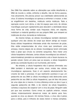 Seu DNA fica sabendo sobre as alterações que estão desafiando o
DNA do mundo e, então, enfrenta o desafio, não de forma passiva,
mas ativamente. Ele precisa provar sua viabilidade sobrevivendo ao
vírus. O sistema imunológico se apressa a enfrentar o invasor, e eles
se engalfinham em batalhas, molécula contra molécula. Toda a
operação ocorre num átimo, e não há espaço para erro. As células
macrófagas avançam rapidamente para descobrir a identidade dessa
nova forma de vida, sondar suas fraquezas vitais; em seguida,
mobilizam o material genético em seu próprio DNA, que romperá as
moléculas do vírus, tornando-as inofensivas.
Ao mesmo tempo, as células imunológicas também destroem
qualquer uma das células do corpo que deram abrigo ao invasor.
Essas células hospedeiras infectadas ainda não morreram de gripe.
Elas estão empanturradas de vírus vivos que constituem uma
ameaça, mesmo depois de as células imunológicas terem eliminado
toda a gripe que circula na corrente sanguínea. Para matar uma
célula hospedeira infectada, certas células imunológicas (as células-T,
exterminadoras) prendem-se externamente a ela e fazem buracos na
parede celular. Como um pneu que se esvazia, a célula hospedeira
perde seu conteúdo líquido e vai murchando, até morrer.
No entanto, a célula hospedeira não é apenas eliminada; seu
DNA também é destruído por outros sinais vindos das células
imunológicas agressoras. Esse é um aspecto absolutamente fas-
cinante de todo o processo. O que realmente acontece é que um
pedacinho de seu DNA (a célula imunológica) está destruindo outro
pedacinho de seu DNA (a célula hospedeira), que de fato não passa
de uma cópia de si mesmo. A única diferença entre os dois é que o
segundo pedacinho de DNA, o do interior da célula hospedeira,
cometeu o equívoco de cooperar com o vírus da gripe. Ninguém sabe
por que isso acontece. Como vimos no capítulo anterior, nossas
células misteriosamente deixam-se matar de dentro para fora,
quando os vírus as atacam. Em termos físicos, o vírus não é páreo
para a célula, pois é milhares de vezes menor e menos complexo.
 