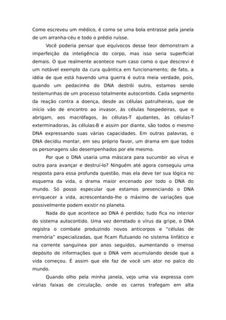 Como escreveu um médico, é como se uma bola entrasse pela janela
de um arranha-céu e todo o prédio ruísse.
Você poderia pensar que equívocos desse teor demonstram a
imperfeição da inteligência do corpo, mas isso seria superficial
demais. O que realmente acontece num caso como o que descrevi é
um notável exemplo da cura quântica em funcionamento; de fato, a
idéia de que está havendo uma guerra é outra meia verdade, pois,
quando um pedacinho do DNA destrói outro, estamos sendo
testemunhas de um processo totalmente autocontido. Cada segmento
da reação contra a doença, desde as células patrulheiras, que de
início vão de encontro ao invasor, às células hospedeiras, que o
abrigam, aos macrófagos, às células-T ajudantes, às células-T
exterminadoras, às células-B e assim por diante, são todos o mesmo
DNA expressando suas várias capacidades. Em outras palavras, o
DNA decidiu montar, em seu próprio favor, um drama em que todos
os personagens são desempenhados por ele mesmo.
Por que o DNA usaria uma máscara para sucumbir ao vírus e
outra para avançar e destruí-lo? Ninguém até agora conseguiu uma
resposta para essa profunda questão, mas ela deve ter sua lógica no
esquema da vida, o drama maior encenado por todo o DNA do
mundo. Só posso especular que estamos presenciando o DNA
enriquecer a vida, acrescentando-lhe o máximo de variações que
possivelmente podem existir no planeta.
Nada do que acontece ao DNA é perdido; tudo fica no interior
do sistema autocontido. Uma vez derrotado o vírus da gripe, o DNA
registra o combate produzindo novos anticorpos e “células de
memória” especializadas, que ficam flutuando no sistema linfático e
na corrente sanguínea por anos seguidos, aumentando o imenso
depósito de informações que o DNA vem acumulando desde que a
vida começou. É assim que ele faz de você um ator no palco do
mundo.
Quando olho pela minha janela, vejo uma via expressa com
várias faixas de circulação, onde os carros trafegam em alta
 