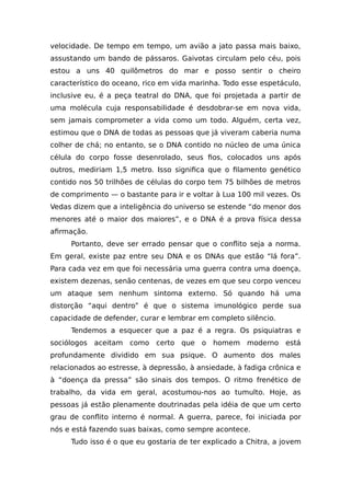 velocidade. De tempo em tempo, um avião a jato passa mais baixo,
assustando um bando de pássaros. Gaivotas circulam pelo céu, pois
estou a uns 40 quilômetros do mar e posso sentir o cheiro
característico do oceano, rico em vida marinha. Todo esse espetáculo,
inclusive eu, é a peça teatral do DNA, que foi projetada a partir de
uma molécula cuja responsabilidade é desdobrar-se em nova vida,
sem jamais comprometer a vida como um todo. Alguém, certa vez,
estimou que o DNA de todas as pessoas que já viveram caberia numa
colher de chá; no entanto, se o DNA contido no núcleo de uma única
célula do corpo fosse desenrolado, seus fios, colocados uns após
outros, mediriam 1,5 metro. Isso significa que o filamento genético
contido nos 50 trilhões de células do corpo tem 75 bilhões de metros
de comprimento — o bastante para ir e voltar à Lua 100 mil vezes. Os
Vedas dizem que a inteligência do universo se estende “do menor dos
menores até o maior dos maiores”, e o DNA é a prova física dessa
afirmação.
Portanto, deve ser errado pensar que o conflito seja a norma.
Em geral, existe paz entre seu DNA e os DNAs que estão “lá fora”.
Para cada vez em que foi necessária uma guerra contra uma doença,
existem dezenas, senão centenas, de vezes em que seu corpo venceu
um ataque sem nenhum sintoma externo. Só quando há uma
distorção “aqui dentro” é que o sistema imunológico perde sua
capacidade de defender, curar e lembrar em completo silêncio.
Tendemos a esquecer que a paz é a regra. Os psiquiatras e
sociólogos aceitam como certo que o homem moderno está
profundamente dividido em sua psique. O aumento dos males
relacionados ao estresse, à depressão, à ansiedade, à fadiga crônica e
à “doença da pressa” são sinais dos tempos. O ritmo frenético de
trabalho, da vida em geral, acostumou-nos ao tumulto. Hoje, as
pessoas já estão plenamente doutrinadas pela idéia de que um certo
grau de conflito interno é normal. A guerra, parece, foi iniciada por
nós e está fazendo suas baixas, como sempre acontece.
Tudo isso é o que eu gostaria de ter explicado a Chitra, a jovem
 