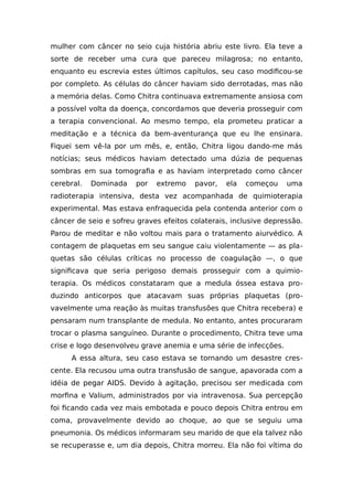 mulher com câncer no seio cuja história abriu este livro. Ela teve a
sorte de receber uma cura que pareceu milagrosa; no entanto,
enquanto eu escrevia estes últimos capítulos, seu caso modificou-se
por completo. As células do câncer haviam sido derrotadas, mas não
a memória delas. Como Chitra continuava extremamente ansiosa com
a possível volta da doença, concordamos que deveria prosseguir com
a terapia convencional. Ao mesmo tempo, ela prometeu praticar a
meditação e a técnica da bem-aventurança que eu lhe ensinara.
Fiquei sem vê-la por um mês, e, então, Chitra ligou dando-me más
notícias; seus médicos haviam detectado uma dúzia de pequenas
sombras em sua tomografia e as haviam interpretado como câncer
cerebral. Dominada por extremo pavor, ela começou uma
radioterapia intensiva, desta vez acompanhada de quimioterapia
experimental. Mas estava enfraquecida pela contenda anterior com o
câncer de seio e sofreu graves efeitos colaterais, inclusive depressão.
Parou de meditar e não voltou mais para o tratamento aiurvédico. A
contagem de plaquetas em seu sangue caiu violentamente — as pla-
quetas são células críticas no processo de coagulação —, o que
significava que seria perigoso demais prosseguir com a quimio-
terapia. Os médicos constataram que a medula óssea estava pro-
duzindo anticorpos que atacavam suas próprias plaquetas (pro-
vavelmente uma reação às muitas transfusões que Chitra recebera) e
pensaram num transplante de medula. No entanto, antes procuraram
trocar o plasma sanguíneo. Durante o procedimento, Chitra teve uma
crise e logo desenvolveu grave anemia e uma série de infecções.
A essa altura, seu caso estava se tornando um desastre cres-
cente. Ela recusou uma outra transfusão de sangue, apavorada com a
idéia de pegar AIDS. Devido à agitação, precisou ser medicada com
morfina e Valium, administrados por via intravenosa. Sua percepção
foi ficando cada vez mais embotada e pouco depois Chitra entrou em
coma, provavelmente devido ao choque, ao que se seguiu uma
pneumonia. Os médicos informaram seu marido de que ela talvez não
se recuperasse e, um dia depois, Chitra morreu. Ela não foi vítima do
 