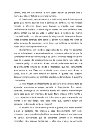 câncer, mas do tratamento, e não posso deixar de pensar que a
morte por câncer talvez fosse mais humana.
O falecimento dessa inocente e dedicada jovem foi um grande
golpe para todos aqueles que a conheciam. Embora eu não tivesse
consolo a oferecer, liguei para Raman, o marido, que estava
terrivelmente abalado. Durante alguns meses nós dois havíamos visto
Chitra entrar na luz da vida e voltar para a sombra da morte,
compartilhando com ela extremos de alegria e de desespero. Foram
feitos sinceros esforços para salvá-la, porém não posso me livrar do
sabor amargo de conhecer, como todos os médicos, a barbárie de
nossa atual abordagem do câncer.
Diariamente, um médico especializado na área vê pacientes
que se submeteram a algum devastador tratamento de câncer que foi
considerado bem-sucedido porque as células doentes desapareceram,
mas se esquece do enfraquecimento do corpo como um todo, do
constante perigo da volta do câncer causado pelo tratamento em si e
do permanente estado de medo e depressão que tão comumente
acompanha a cura. Viver em constante temor, mesmo sem câncer no
corpo, não é um bom estado de saúde. A guerra não acabou;
desapareceram apenas os conflitos abertos, cedendo lugar à guerrilha
clandestina.
A atual filosofia no tratamento do câncer é que a mente terá de
aguardar enquanto o corpo suporta a devastação. Em outras
palavras, encoraja-se um combate aberto no sistema mente-corpo.
Como isso pode ser chamado de cura? Num choque entre mente e
corpo, o paciente está lutando nos dois campos, pois trata-se de sua
mente e de seu corpo. Não está claro que, quando surgir um
perdedor, o derrotado será ele mesmo?
O aspecto vital não é como ganhar a guerra, mas como manter
a paz. O Ocidente não chegou a esse discernimento nem com-
preendeu que a manifestação física de uma doença é um fantasma.
As células cancerosas que os pacientes temem e os médicos
combatem são apenas fantasmas — elas vão e vêm, despertando
 