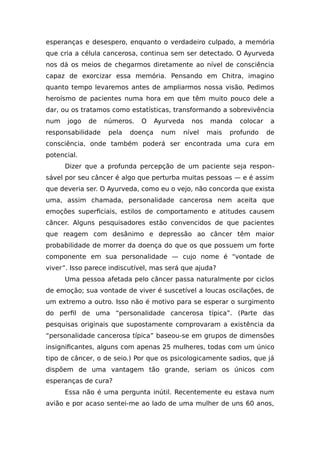 esperanças e desespero, enquanto o verdadeiro culpado, a memória
que cria a célula cancerosa, continua sem ser detectado. O Ayurveda
nos dá os meios de chegarmos diretamente ao nível de consciência
capaz de exorcizar essa memória. Pensando em Chitra, imagino
quanto tempo levaremos antes de ampliarmos nossa visão. Pedimos
heroísmo de pacientes numa hora em que têm muito pouco dele a
dar, ou os tratamos como estatísticas, transformando a sobrevivência
num jogo de números. O Ayurveda nos manda colocar a
responsabilidade pela doença num nível mais profundo de
consciência, onde também poderá ser encontrada uma cura em
potencial.
Dizer que a profunda percepção de um paciente seja respon-
sável por seu câncer é algo que perturba muitas pessoas — e é assim
que deveria ser. O Ayurveda, como eu o vejo, não concorda que exista
uma, assim chamada, personalidade cancerosa nem aceita que
emoções superficiais, estilos de comportamento e atitudes causem
câncer. Alguns pesquisadores estão convencidos de que pacientes
que reagem com desânimo e depressão ao câncer têm maior
probabilidade de morrer da doença do que os que possuem um forte
componente em sua personalidade — cujo nome é “vontade de
viver”. Isso parece indiscutível, mas será que ajuda?
Uma pessoa afetada pelo câncer passa naturalmente por ciclos
de emoção; sua vontade de viver é suscetível a loucas oscilações, de
um extremo a outro. Isso não é motivo para se esperar o surgimento
do perfil de uma “personalidade cancerosa típica”. (Parte das
pesquisas originais que supostamente comprovaram a existência da
“personalidade cancerosa típica” baseou-se em grupos de dimensões
insignificantes, alguns com apenas 25 mulheres, todas com um único
tipo de câncer, o de seio.) Por que os psicologicamente sadios, que já
dispõem de uma vantagem tão grande, seriam os únicos com
esperanças de cura?
Essa não é uma pergunta inútil. Recentemente eu estava num
avião e por acaso sentei-me ao lado de uma mulher de uns 60 anos,
 