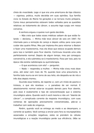 cheia de vivacidade. Logo vi que era uma americana do tipo clássico
— vigorosa, prática, muito decidida em suas opiniões. Sua família
vivia no Estado do Maine há gerações e se tornara muito próspera.
Como meus pensamentos estavam todos voltados para as questões
relativas ao tratamento do câncer, o assunto logo surgiu em nossa
conversa.
A senhora ergueu o queixo num gesto decidido.
— Não creio que todos esses médicos saibam do que estão fa-
lando — declarou. — Minha mãe teve câncer de seio em 1947. Foi
internada para a remoção do caroço e depois voltou para casa para
cuidar dos quatro filhos. Meu pai implorou-lhe para retornar a Boston
e fazer uma mastectomia, mas ela disse que estava ocupada demais
para isso e também para ficar doente. Continuou levando uma vida
perfeitamente normal. Depois de algum tempo, meu pai conseguiu
convencê-la, e ela submeteu-se à mastectomia. Ficou por isso, pois na
época não existia radioterapia ou quimioterapia.
— O que aconteceu com ela? — perguntei.
— Nada — respondeu a mulher. — Minha mãe viveu mais doze
anos, até estar com mais de 70, quando teve uma pneumonia. A
família toda reuniu-se em torno de seu leito, ela despediu-se de nós e
três dias depois morreu.
Ouvindo essa história, de repente vi, com um misto de pasmo e
tristeza, o que ela revelava — o paradoxo de ser normal. É
absolutamente normal estar-se ocupado demais para ficar doente,
pois esse é exatamente o tipo de conscientização que o sistema
imunológico adora. Quando você é você mesmo e não um “doente de
câncer”, a complicada corrente da resposta imunológica, com suas
centenas de operações precisamente cronometradas, põe-se a
trabalhar com sede de vingança.
Porém, quando você se entrega ao medo e ao desamparo, a
corrente se quebra. Você começa a enviar para fora os neuropeptídios
associados a emoções negativas, estes se prendem às células
imunológicas e a reação imunológica perde sua eficiência. (Não se
 