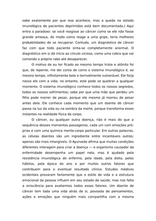 sabe exatamente por que isso acontece, mas a queda no estado
imunológico de pacientes deprimidos está bem documentada.) Aqui
entra o paradoxo: se você reagisse ao câncer como se ele não fosse
grande ameaça, do modo como reage a uma gripe, teria melhores
probabilidades de se recuperar. Contudo, um diagnóstico de câncer
faz com que todo paciente sinta-se completamente anormal. O
diagnóstico em si dá início ao círculo vicioso, como uma cobra que vai
comendo o próprio rabo até desaparecer.
O motivo de eu ter ficado ao mesmo tempo triste e atônito foi
que, de repente, me dei conta de como o sistema imunológico é, ao
mesmo tempo, infinitamente belo e terrivelmente vulnerável. Ele forja
nosso elo com a vida; no entanto, este pode se quebrar a qualquer
momento. O sistema imunológico conhece todos os nossos segredos,
todos os nossos sofrimentos; sabe por que uma mãe que perdeu um
filho pode morrer de pesar, porque ele mesmo já morreu de pesar
antes dela. Ele conhece cada momento que um doente de câncer
passa na luz da vida ou na sombra da morte, porque transforma esses
instantes na realidade física do corpo.
O câncer, ou qualquer outra doença, não é mais do que a
sequência desses momentos passageiros, cada um com emoções pró-
prias e com uma química mente-corpo particular. Em outras palavras,
as células doentes são um ingrediente entre incontáveis outros;
apenas são mais intangíveis. O Ayurveda afirma que muitas condições
diferentes interagem para criar a doença — o organismo causador da
enfermidade desempenha um papel nela, mas é ajudado pela
resistência imunológica do enfermo, pela idade, pela dieta, pelos
hábitos, pela época do ano e por muitos outros fatores que
contribuem para o eventual resultado clínico. Estudos médicos
ocidentais provaram fartamente que o estilo de vida e a estrutura
emocional da pessoa influem em seu estado de saúde, mas nos falta
a onisciência para avaliarmos todos esses fatores. Um doente de
câncer tem toda uma vida atrás de si, povoada de pensamentos,
ações e emoções que ninguém mais compartilha com a mesma
 