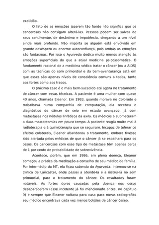 exatidão.
O fato de as emoções jazerem tão fundo não significa que os
cancerosos não consigam alterá-las. Pessoas podem ser salvas de
seus sentimentos de desânimo e impotência, chegando a um nível
ainda mais profundo. Não importa se alguém está envolvido em
grande desespero ou enorme autoconfiança, pois ambas as emoções
são fantasmas. Por isso o Ayurveda dedica muito menos atenção às
emoções superficiais do que a atual medicina psicossomática. O
fundamento racional de a medicina védica tratar o câncer (ou a AIDS)
com as técnicas do som primordial e da bem-aventurança está em
que esses são apenas níveis de consciência comuns a todos, tanto
aos fortes como aos fracos.
O próximo caso é o mais bem-sucedido até agora no tratamento
de câncer com essas técnicas. A paciente é uma mulher com quase
40 anos, chamada Eleanor. Em 1983, quando morava no Colorado e
trabalhava numa companhia de computação, ela recebeu o
diagnóstico de câncer de seio em estado avançado, já com
metástases nos nódulos linfáticos da axila. Os médicos a submeteram
a duas mastectomias em pouco tempo. A paciente reagiu muito mal à
radioterapia e à quimioterapia que se seguiram. Incapaz de tolerar os
efeitos colaterais, Eleanor abandonou o tratamento, embora tivesse
sido alertada pelos médicos de que o câncer já se espalhara para os
ossos. Os cancerosos com esse tipo de metástase têm apenas cerca
de 1 por cento de probabilidade de sobrevivência.
Acontece, porém, que em 1986, em plena doença, Eleanor
começou a prática da meditação a conselho de seu médico de família.
Por intermédio da MT, ela ficou sabendo do Ayurveda. Internou-se na
clínica de Lancaster, onde passei a atendê-la e a instruí-la no som
primordial, para o tratamento do câncer. Os resultados foram
notáveis. As fortes dores causadas pela doença nos ossos
desapareceram (esse incidente já foi mencionado antes, no capítulo
9) e sempre que Eleanor voltava para casa para novas radiografias
seu médico encontrava cada vez menos bolsões de câncer ósseo.
 