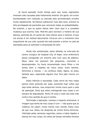 Já havia passado muito tempo para que essas regressões
tivessem sido causadas pelo tratamento anterior. Em geral, um tumor
bombardeado com radiação ou atacado pela quimioterapia encolhe
muito rapidamente. Se Eleanor sobreviver mais dois anos, entrará na
lista privilegiada de pacientes que venceram todas as probabilidades.
No entanto, o que eu quero deixar bem claro aqui é a completa
mudança que ocorreu nela. Pedi-lhe para escrever a história de sua
doença, partindo de um ponto de vista interior para o exterior. O que
me enviou é um notável documento. Inicia-se com o momento mais
angustiante de sua vida, quando ela está prestes a entrar na sala de
operações para se submeter à amputação do seio:
Ainda não anestesiada, estou deitada na ante-sala do
centro cirúrgico do hospital City of Hope. Uma enfermeira
passa carregando um enorme seio num saco de plástico.
Meus seios me parecem tão pequenos, inocentes e
desamparados. Eu havia amamentado meus filhos e me
sentia bem a respeito de meus seios; eram bonitos,
femininos e macios — eu confiava neles. Agora, só estou
deitada aqui, esperando alguém tirar fora pelo menos um
deles.
Estou trêmula e assustada. Cada nervo de meu corpo
parece estar gritando por ação, querendo fugir antes que
seja tarde demais, mas empurram minha maca para a sala
de operação. Sinto que estou entregando meu corpo a um
estupro de degradação. Tenho 35 anos e tudo isto está indo
contra meu sentido do que é correto.
Terminada a operação, começa o impacto emocional. A
imagem que tenho de meu corpo é ruim — não quero que os
médicos me vejam, muito menos meu marido. Estou mais
do que nua. Estou me despindo de minha forma feminina,
infectada pelas semanas seguintes, presa a tubos ligados a
drenos em meu corpo. Os vidros de tampa vermelha tilintam
 