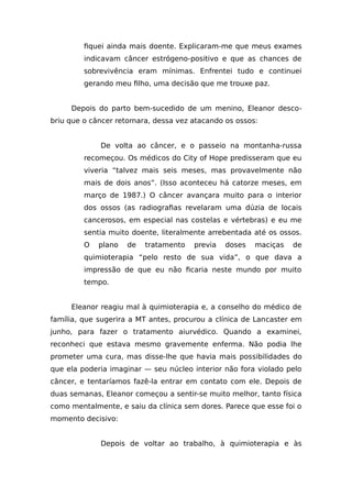 fiquei ainda mais doente. Explicaram-me que meus exames
indicavam câncer estrógeno-positivo e que as chances de
sobrevivência eram mínimas. Enfrentei tudo e continuei
gerando meu filho, uma decisão que me trouxe paz.
Depois do parto bem-sucedido de um menino, Eleanor desco-
briu que o câncer retornara, dessa vez atacando os ossos:
De volta ao câncer, e o passeio na montanha-russa
recomeçou. Os médicos do City of Hope predisseram que eu
viveria “talvez mais seis meses, mas provavelmente não
mais de dois anos”. (Isso aconteceu há catorze meses, em
março de 1987.) O câncer avançara muito para o interior
dos ossos (as radiografias revelaram uma dúzia de locais
cancerosos, em especial nas costelas e vértebras) e eu me
sentia muito doente, literalmente arrebentada até os ossos.
O plano de tratamento previa doses maciças de
quimioterapia “pelo resto de sua vida”, o que dava a
impressão de que eu não ficaria neste mundo por muito
tempo.
Eleanor reagiu mal à quimioterapia e, a conselho do médico de
família, que sugerira a MT antes, procurou a clínica de Lancaster em
junho, para fazer o tratamento aiurvédico. Quando a examinei,
reconheci que estava mesmo gravemente enferma. Não podia lhe
prometer uma cura, mas disse-lhe que havia mais possibilidades do
que ela poderia imaginar — seu núcleo interior não fora violado pelo
câncer, e tentaríamos fazê-la entrar em contato com ele. Depois de
duas semanas, Eleanor começou a sentir-se muito melhor, tanto física
como mentalmente, e saiu da clínica sem dores. Parece que esse foi o
momento decisivo:
Depois de voltar ao trabalho, à quimioterapia e às
 