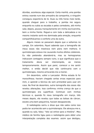 dúvidas, aconteceu algo especial. Certa manhã, uma pomba
entrou voando num dos armazéns da companhia, e ninguém
conseguiu espantá-la de lá. Duas ou três horas mais tarde,
quando cheguei para o trabalho, a pomba me seguiu
enquanto eu subia as escadas e pelos corredores, até minha
sala; depois, pousou tranquilamente em minha escrivaninha,
bem a minha frente. Peguei-a com toda a delicadeza e no
mesmo instante senti-me dominada pela emoção, enquanto
compartilhávamos o conforto uma da outra.
Alguns meses se passaram depois que a soltamos no
campo. Em setembro, fiquei sabendo que a tomografia de
meus ossos não mostrava nem piora nem melhora. A
quimioterapia estava me causando muitos efeitos colaterais.
Eu não pretendia abandoná-la, mas os hemogramas
indicavam contagens sempre ruins, o que significava que o
tratamento devia ser interrompido, ao menos
temporariamente. Assim que parei, comecei a me sentir
melhor, e então decidi que não continuaria com a
quimioterapia, mesmo arriscando-me a morrer.
Em dezembro, voltei a Lancaster. Minha estada lá foi
maravilhosa; haviam chegado certas ervas especiais para
mim, e aprendi a técnica do som primordial para usar em
casa. No final de dezembro, outra tomografia dos ossos não
revelou alterações. Isso confirmou minha crença de que a
quimioterapia era superficial. Continuei com minhas
técnicas e, quando fiz nova tomografia em março, três
meses depois, ela revelou que todas as bolsas de câncer,
exceto uma bem pequenina, haviam desaparecido.
O radiologista sorriu e disse que não sabia como isso
podia ter acontecido sem a quimioterapia. Ele abraçou-me e,
quando eu saía, falou: “Isto vai entrar para a História”. Meu
médico de família ligou para o radiologista para obter uma
interpretação completa dos exames: assim que desligou,
 