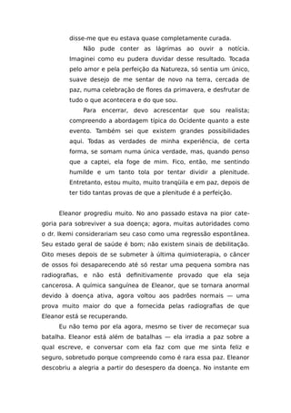 disse-me que eu estava quase completamente curada.
Não pude conter as lágrimas ao ouvir a notícia.
Imaginei como eu pudera duvidar desse resultado. Tocada
pelo amor e pela perfeição da Natureza, só sentia um único,
suave desejo de me sentar de novo na terra, cercada de
paz, numa celebração de flores da primavera, e desfrutar de
tudo o que acontecera e do que sou.
Para encerrar, devo acrescentar que sou realista;
compreendo a abordagem típica do Ocidente quanto a este
evento. Também sei que existem grandes possibilidades
aqui. Todas as verdades de minha experiência, de certa
forma, se somam numa única verdade, mas, quando penso
que a captei, ela foge de mim. Fico, então, me sentindo
humilde e um tanto tola por tentar dividir a plenitude.
Entretanto, estou muito, muito tranqüila e em paz, depois de
ter tido tantas provas de que a plenitude é a perfeição.
Eleanor progrediu muito. No ano passado estava na pior cate-
goria para sobreviver a sua doença; agora, muitas autoridades como
o dr. Ikemi considerariam seu caso como uma regressão espontânea.
Seu estado geral de saúde é bom; não existem sinais de debilitação.
Oito meses depois de se submeter à última quimioterapia, o câncer
de ossos foi desaparecendo até só restar uma pequena sombra nas
radiografias, e não está definitivamente provado que ela seja
cancerosa. A química sanguínea de Eleanor, que se tornara anormal
devido à doença ativa, agora voltou aos padrões normais — uma
prova muito maior do que a fornecida pelas radiografias de que
Eleanor está se recuperando.
Eu não temo por ela agora, mesmo se tiver de recomeçar sua
batalha. Eleanor está além de batalhas — ela irradia a paz sobre a
qual escreve, e conversar com ela faz com que me sinta feliz e
seguro, sobretudo porque compreendo como é rara essa paz. Eleanor
descobriu a alegria a partir do desespero da doença. No instante em
 