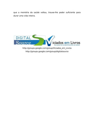 que a memória da saúde voltou, trouxe-lhe poder suficiente para
durar uma vida inteira.
http://groups.google.com/group/Viciados_em_Livros
http://groups.google.com/group/digitalsource
 