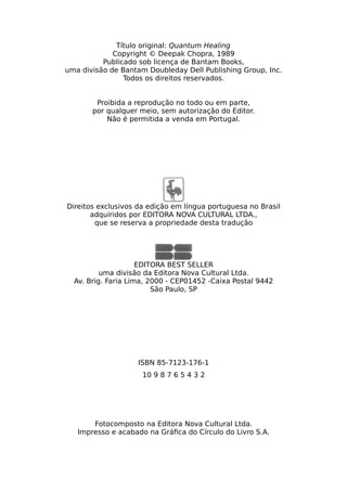 Título original: Quantum Healing
Copyright © Deepak Chopra, 1989
Publicado sob licença de Bantam Books,
uma divisão de Bantam Doubleday Dell Publishing Group, Inc.
Todos os direitos reservados.
Proibida a reprodução no todo ou em parte,
por qualquer meio, sem autorização do Editor.
Não é permitida a venda em Portugal.
Direitos exclusivos da edição em língua portuguesa no Brasil
adquiridos por EDITORA NOVA CULTURAL LTDA.,
que se reserva a propriedade desta tradução
EDITORA BEST SELLER
uma divisão da Editora Nova Cultural Ltda.
Av. Brig. Faria Lima, 2000 - CEP01452 -Caixa Postal 9442
São Paulo, SP
ISBN 85-7123-176-1
10 9 8 7 6 5 4 3 2
Fotocomposto na Editora Nova Cultural Ltda.
Impresso e acabado na Gráfica do Círculo do Livro S.A.
 