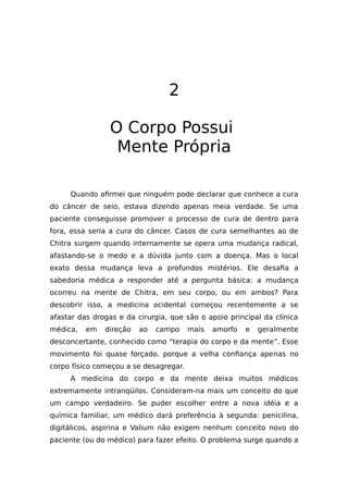 2
O Corpo Possui
Mente Própria
Quando afirmei que ninguém pode declarar que conhece a cura
do câncer de seio, estava dizendo apenas meia verdade. Se uma
paciente conseguisse promover o processo de cura de dentro para
fora, essa seria a cura do câncer. Casos de cura semelhantes ao de
Chitra surgem quando internamente se opera uma mudança radical,
afastando-se o medo e a dúvida junto com a doença. Mas o local
exato dessa mudança leva a profundos mistérios. Ele desafia a
sabedoria médica a responder até a pergunta básica: a mudança
ocorreu na mente de Chitra, em seu corpo, ou em ambos? Para
descobrir isso, a medicina ocidental começou recentemente a se
afastar das drogas e da cirurgia, que são o apoio principal da clínica
médica, em direção ao campo mais amorfo e geralmente
desconcertante, conhecido como “terapia do corpo e da mente”. Esse
movimento foi quase forçado, porque a velha confiança apenas no
corpo físico começou a se desagregar.
A medicina do corpo e da mente deixa muitos médicos
extremamente intranqüilos. Consideram-na mais um conceito do que
um campo verdadeiro. Se puder escolher entre a nova idéia e a
química familiar, um médico dará preferência à segunda: penicilina,
digitálicos, aspirina e Valium não exigem nenhum conceito novo do
paciente (ou do médico) para fazer efeito. O problema surge quando a
 
