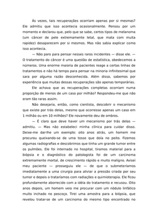 Às vezes, tais recuperações ocorriam apenas por si mesmas?
Ele admitiu que isso acontecia ocasionalmente. Pensou por um
momento e declarou que, pelo que se sabe, certos tipos de melanoma
(um câncer de pele extremamente letal, que mata com muita
rapidez) desaparecem por si mesmos. Mas não sabia explicar como
isso acontecia.
— Não paro para pensar nesses raros incidentes — disse ele. —
O tratamento do câncer é uma questão de estatística, obedecemos a
números. Uma enorme maioria de pacientes reage a certas linhas de
tratamentos e não há tempo para pensar na minoria infinitesimal que
sara por alguma razão desconhecida. Além disso, sabemos por
experiência que muitas dessas recuperações são apenas temporárias.
Ele achava que as recuperações completas ocorriam numa
proporção de menos de um caso por milhão? Respondeu-me que não
eram tão raras assim.
Não desejaria, então, como cientista, descobrir o mecanismo
que existe por trás delas, mesmo que ocorresse apenas um caso em
1 milhão ou em 10 milhões? Ele novamente deu de ombros.
— É claro que deve haver um mecanismo por trás delas —
admitiu. — Mas não estabeleci minha clínica para cuidar disso.
Deixe-me dar-lhe um exemplo: oito anos atrás, um homem me
procurou queixando-se de uma tosse que doía no peito. Fizemos
algumas radiografias e descobrimos que tinha um grande tumor entre
os pulmões. Ele foi internado no hospital, tiramos material para a
biópsia e o diagnóstico do patologista foi de um carcinoma
extremamente mortal, de crescimento rápido e muito maligno. Avisei
meu paciente — prosseguiu ele — de que o submeteríamos
imediatamente a uma cirurgia para aliviar a pressão criada por seu
tumor e depois o trataríamos com radiações e quimioterapia. Ele ficou
profundamente aborrecido com a idéia do tratamento e recusou. Oito
anos depois, um homem veio me procurar com um nódulo linfático
muito inchado no pescoço. Tirei uma amostra para a biópsia, que
revelou tratar-se de um carcinoma do mesmo tipo encontrado no
 