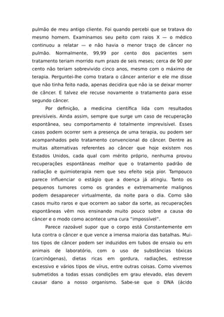 pulmão de meu antigo cliente. Foi quando percebi que se tratava do
mesmo homem. Examinamos seu peito com raios X — o médico
continuou a relatar — e não havia o menor traço de câncer no
pulmão. Normalmente, 99,99 por cento dos pacientes sem
tratamento teriam morrido num prazo de seis meses; cerca de 90 por
cento não teriam sobrevivido cinco anos, mesmo com o máximo de
terapia. Perguntei-lhe como tratara o câncer anterior e ele me disse
que não tinha feito nada, apenas decidira que não ia se deixar morrer
de câncer. E talvez ele recuse novamente o tratamento para esse
segundo câncer.
Por definição, a medicina científica lida com resultados
previsíveis. Ainda assim, sempre que surge um caso de recuperação
espontânea, seu comportamento é totalmente imprevisível. Esses
casos podem ocorrer sem a presença de uma terapia, ou podem ser
acompanhados pelo tratamento convencional do câncer. Dentre as
muitas alternativas referentes ao câncer que hoje existem nos
Estados Unidos, cada qual com mérito próprio, nenhuma provou
recuperações espontâneas melhor que o tratamento padrão de
radiação e quimioterapia nem que seu efeito seja pior. Tampouco
parece influenciar o estágio que a doença já atingiu. Tanto os
pequenos tumores como os grandes e extremamente malignos
podem desaparecer virtualmente, da noite para o dia. Como são
casos muito raros e que ocorrem ao sabor da sorte, as recuperações
espontâneas vêm nos ensinando muito pouco sobre a causa do
câncer e o modo como acontece uma cura “impossível”.
Parece razoável supor que o corpo está Constantemente em
luta contra o câncer e que vence a imensa maioria das batalhas. Mui-
tos tipos de câncer podem ser induzidos em tubos de ensaio ou em
animais de laboratório, com o uso de substâncias tóxicas
(carcinógenas), dietas ricas em gordura, radiações, estresse
excessivo e vários tipos de vírus, entre outras coisas. Como vivemos
submetidos a todas essas condições em grau elevado, elas devem
causar dano a nosso organismo. Sabe-se que o DNA (ácido
 