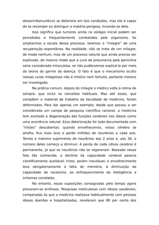 desoxirribonucléico) se deteriora em tais condições, mas ele é capaz
de se recompor ou distinguir a matéria perigosa, livrando-se dela.
Isso significa que tumores ainda no estágio inicial podem ser
percebidos e frequentemente combatidos pelo organismo. Se
ampliarmos a escala desse processo, teremos o “milagre” de uma
recuperação espontânea. Na realidade, não se trata de um milagre,
de modo nenhum, mas de um processo natural que ainda precisa ser
explicado, do mesmo modo que a cura da pneumonia pela penicilina
seria considerada miraculosa, se não pudéssemos explicá-la por meio
da teoria do germe da doença. O fato é que o mecanismo oculto
nessas curas milagrosas não é místico nem fortuito, portanto merece
ser investigado.
Na prática comum, depois do milagre o médico volta à rotina de
sempre, que inclui os conceitos habituais. Mas até esses, que
compõem o material de trabalho da faculdade de medicina, foram
deformados. Para dar apenas um exemplo: desde que passou a ser
considerada um campo de pesquisa científica racional, a medicina
tem aceitado a degeneração das funções cerebrais nos idosos como
uma ocorrência natural. Essa deterioração foi toda documentada com
“tristes” descobertas: quando envelhecemos, nosso cérebro se
atrofia, fica mais leve e perde milhões de neurônios a cada ano.
Temos o máximo suprimento de neurônios aos 2 anos e, aos 30, o
número deles começa a diminuir. A perda de cada célula cerebral é
permanente, já que os neurônios não se regeneram. Baseado nesse
fato tão conhecido, o declínio da capacidade cerebral parecia
cientificamente aceitável; triste, porém inevitável; o envelhecimento
leva obrigatoriamente à falta de memória, à diminuição da
capacidade de raciocínio, ao enfraquecimento da inteligência e
sintomas correlates.
No entanto, essas suposições consagradas pelo tempo agora
provaram-se errôneas. Pesquisas meticulosas com idosos saudáveis,
comparadas às que a medicina realizava habitualmente com pessoas
idosas doentes e hospitalizadas, revelaram que 80 por cento dos
 