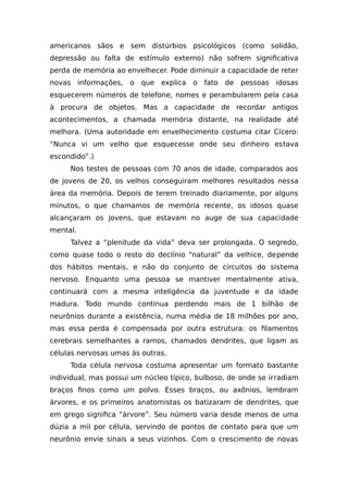 americanos sãos e sem distúrbios psicológicos (como solidão,
depressão ou falta de estímulo externo) não sofrem significativa
perda de memória ao envelhecer. Pode diminuir a capacidade de reter
novas informações, o que explica o fato de pessoas idosas
esquecerem números de telefone, nomes e perambularem pela casa
à procura de objetos. Mas a capacidade de recordar antigos
acontecimentos, a chamada memória distante, na realidade até
melhora. (Uma autoridade em envelhecimento costuma citar Cícero:
“Nunca vi um velho que esquecesse onde seu dinheiro estava
escondido”.)
Nos testes de pessoas com 70 anos de idade, comparados aos
de jovens de 20, os velhos conseguiram melhores resultados nessa
área da memória. Depois de terem treinado diariamente, por alguns
minutos, o que chamamos de memória recente, os idosos quase
alcançaram os jovens, que estavam no auge de sua capacidade
mental.
Talvez a “plenitude da vida” deva ser prolongada. O segredo,
como quase todo o resto do declínio “natural” da velhice, depende
dos hábitos mentais, e não do conjunto de circuitos do sistema
nervoso. Enquanto uma pessoa se mantiver mentalmente ativa,
continuará com a mesma inteligência da juventude e da idade
madura. Todo mundo continua perdendo mais de 1 bilhão de
neurônios durante a existência, numa média de 18 milhões por ano,
mas essa perda é compensada por outra estrutura: os filamentos
cerebrais semelhantes a ramos, chamados dendrites, que ligam as
células nervosas umas às outras.
Toda célula nervosa costuma apresentar um formato bastante
individual, mas possui um núcleo típico, bulboso, de onde se irradiam
braços finos como um polvo. Esses braços, ou axônios, lembram
árvores, e os primeiros anatomistas os batizaram de dendrites, que
em grego significa “árvore”. Seu número varia desde menos de uma
dúzia a mil por célula, servindo de pontos de contato para que um
neurônio envie sinais a seus vizinhos. Com o crescimento de novas
 