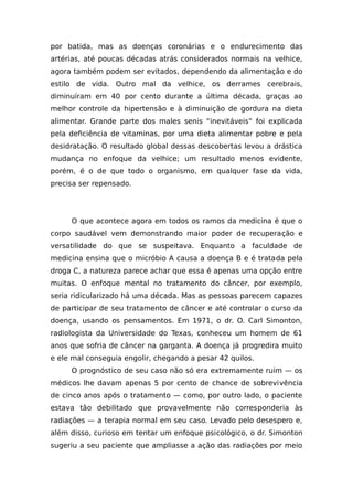 por batida, mas as doenças coronárias e o endurecimento das
artérias, até poucas décadas atrás considerados normais na velhice,
agora também podem ser evitados, dependendo da alimentação e do
estilo de vida. Outro mal da velhice, os derrames cerebrais,
diminuíram em 40 por cento durante a última década, graças ao
melhor controle da hipertensão e à diminuição de gordura na dieta
alimentar. Grande parte dos males senis “inevitáveis” foi explicada
pela deficiência de vitaminas, por uma dieta alimentar pobre e pela
desidratação. O resultado global dessas descobertas levou a drástica
mudança no enfoque da velhice; um resultado menos evidente,
porém, é o de que todo o organismo, em qualquer fase da vida,
precisa ser repensado.
O que acontece agora em todos os ramos da medicina é que o
corpo saudável vem demonstrando maior poder de recuperação e
versatilidade do que se suspeitava. Enquanto a faculdade de
medicina ensina que o micróbio A causa a doença B e é tratada pela
droga C, a natureza parece achar que essa é apenas uma opção entre
muitas. O enfoque mental no tratamento do câncer, por exemplo,
seria ridicularizado há uma década. Mas as pessoas parecem capazes
de participar de seu tratamento de câncer e até controlar o curso da
doença, usando os pensamentos. Em 1971, o dr. O. Carl Simonton,
radiologista da Universidade do Texas, conheceu um homem de 61
anos que sofria de câncer na garganta. A doença já progredira muito
e ele mal conseguia engolir, chegando a pesar 42 quilos.
O prognóstico de seu caso não só era extremamente ruim — os
médicos lhe davam apenas 5 por cento de chance de sobrevivência
de cinco anos após o tratamento — como, por outro lado, o paciente
estava tão debilitado que provavelmente não corresponderia às
radiações — a terapia normal em seu caso. Levado pelo desespero e,
além disso, curioso em tentar um enfoque psicológico, o dr. Simonton
sugeriu a seu paciente que ampliasse a ação das radiações por meio
 