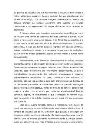 da prática de visualização. Ele foi ensinado a visualizar seu câncer o
mais vividamente possível. Depois, pediram-lhe que visualizasse seu
sistema imunológico sob qualquer imagem que desejasse, “vendo” as
células brancas do sangue atacarem com sucesso as células
cancerosas e as expulsarem do corpo, deixando restar apenas as
saudáveis.
O homem disse que visualizou suas células imunológicas como
se fossem uma névoa de partículas brancas cobrindo o tumor, assim
como a neve cobre uma rocha escura. O dr. Simonton aconselhou-o a
ir para casa e repetir essa visualização várias vezes por dia. O homem
concordou, e logo seu tumor pareceu regredir. Em poucas semanas,
estava visivelmente menor, e a resposta do paciente às radiações,
quase livre de efeitos colaterais; depois de dois meses o tumor havia
desaparecido.
Naturalmente, o dr. Simonton ficou surpreso e confuso, embora
exultante, por ter a abordagem psicológica se revelado tão poderosa.
Como um pensamento consegue derrotar uma célula cancerosa? Na
verdade, esse mecanismo era totalmente desconhecido, já que a
complexidade desnorteante dos sistemas imunológico e nervoso,
evidentemente envolvidos no caso, continuava um mistério. O
paciente, por sua vez, aceitou a cura sem grande surpresa. Contou ao
dr. Simonton que sofria de artrite nas pernas e que não conseguia
pescar no rio, como gostava. Tendo se livrado do câncer, porque não
poderia acabar com a artrite por meio de visualizações? Poucas
semanas depois, foi exatamente o que aconteceu. O homem ficou
livre do câncer e da artrite, durante os seis anos em que continuou
sob controle.
Esse caso, agora famoso, passou a representar um marco da
medicina mente-corpo, mas infelizmente essa não é a história toda. A
terapia de visualização do dr. Simonton (que passou a abranger um
programa maior mente-corpo) ainda não inspira confiança na cura do
câncer. Uma de minhas pacientes foi bem-sucedida e, ao que parece,
curou um câncer no seio, mas empregou a técnica por conta própria,
 