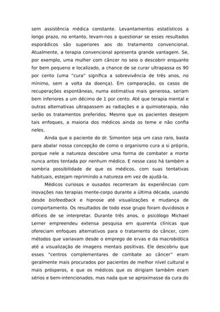 sem assistência médica constante. Levantamentos estatísticos a
longo prazo, no entanto, levam-nos a questionar se esses resultados
esporádicos são superiores aos do tratamento convencional.
Atualmente, a terapia convencional apresenta grande vantagem. Se,
por exemplo, uma mulher com câncer no seio o descobrir enquanto
for bem pequeno e localizado, a chance de se curar ultrapassa os 90
por cento (uma “cura” significa a sobrevivência de três anos, no
mínimo, sem a volta da doença). Em comparação, os casos de
recuperações espontâneas, numa estimativa mais generosa, seriam
bem inferiores a um décimo de 1 por cento. Até que terapia mental e
outras alternativas ultrapassem as radiações e a quimioterapia, não
serão os tratamentos preferidos. Mesmo que os pacientes desejem
tais enfoques, a maioria dos médicos ainda os teme e não confia
neles.
Ainda que o paciente do dr. Simonton seja um caso raro, basta
para abalar nossa concepção de como o organismo cura a si próprio,
porque nele a natureza descobre uma forma de combater a morte
nunca antes tentada por nenhum médico. E nesse caso há também a
sombria possibilidade de que os médicos, com suas tentativas
habituais, estejam reprimindo a natureza em vez de ajudá-la.
Médicos curiosos e ousados recorreram às experiências com
inovações nas terapias mente-corpo durante a última década, usando
desde biofeedback e hipnose até visualizações e mudança de
comportamento. Os resultados de todo esse grupo foram duvidosos e
difíceis de se interpretar. Durante três anos, o psicólogo Michael
Lerner empreendeu extensa pesquisa em quarenta clínicas que
ofereciam enfoques alternativos para o tratamento do câncer, com
métodos que variavam desde o emprego de ervas e da macrobiótica
até a visualização de imagens mentais positivas. Ele descobriu que
esses “centros complementares de combate ao câncer” eram
geralmente mais procurados por pacientes de melhor nível cultural e
mais prósperos, e que os médicos que os dirigiam também eram
sérios e bem-intencionados, mas nada que se aproximasse da cura do
 